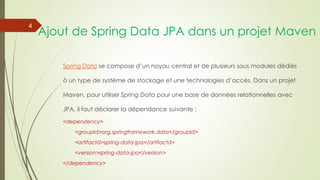 Ajout de Spring Data JPA dans un projet Maven
Spring Data se compose d’un noyau central et de plusieurs sous modules dédiés
à un type de système de stockage et une technologies d’accès. Dans un projet
Maven, pour utiliser Spring Data pour une base de données relationnelles avec
JPA, il faut déclarer la dépendance suivante :
<dependency>
<groupId>org,springframework.data</groupId>
<artifactd>spring-data-jpa</artifactd>
<version>spring-data-jpa</version>
</dependency>
4
 