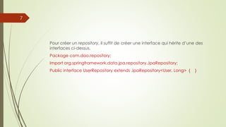 Pour créer un repository, il suffit de créer une interface qui hérite d’une des
interfaces ci-dessus.
Package com.dao.repository;
Import org.springframework.data.jpa.repository.JpaRepository;
Public interface UserRepository extends JpaRepository<User, Long> { }
7
 