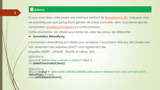 Si vous avez dans votre projet une interface héritant de Repository<T, ID> mais que vous
ne souhaitez pas que Spring Data génère de classe concrète, alors vous devez ajouter
l’annotation @NoRepositoryBean sur cette interface.
Cette annotation est utilisée pour éviter de créer des proxys de référentiel
 Annotation @Modifying
L‘Annotation @Modifying est utilisée pour améliorer l' annotation @Query afin d'exécuter
non seulement des requêtes SELECT mais également des
requêtes INSERT , UPDATE , DELETE et même DDL .
@Modifying
@Query("delete User u where u.active = false")
int deleteDeactivatedUsers();
@Modifying
@Query(value = "alter table USERS.USERS add column deleted int(1) not null default 0",
nativeQuery = true)
void addDeletedColumn();
Astuce!
8
 