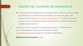 Gestion du contexte de persistance
 Si notre requête de modification change les entités contenues dans le contexte
de persistance, ce contexte devient obsolète. Une façon de gérer cette
situation consiste à effacer le contexte de persistance . Ce faisant, nous nous
assurons que le contexte de persistance récupérera les entités de la base de
données la prochaine fois.
Cependant, nous n'avons pas à appeler explicitement la méthode clear
() sur EntityManager . Nous pouvons simplement utiliser
la propriété clearAutomatically de l' annotation @Modifying :
@Modifying(clearAutomatically = true)
9
 