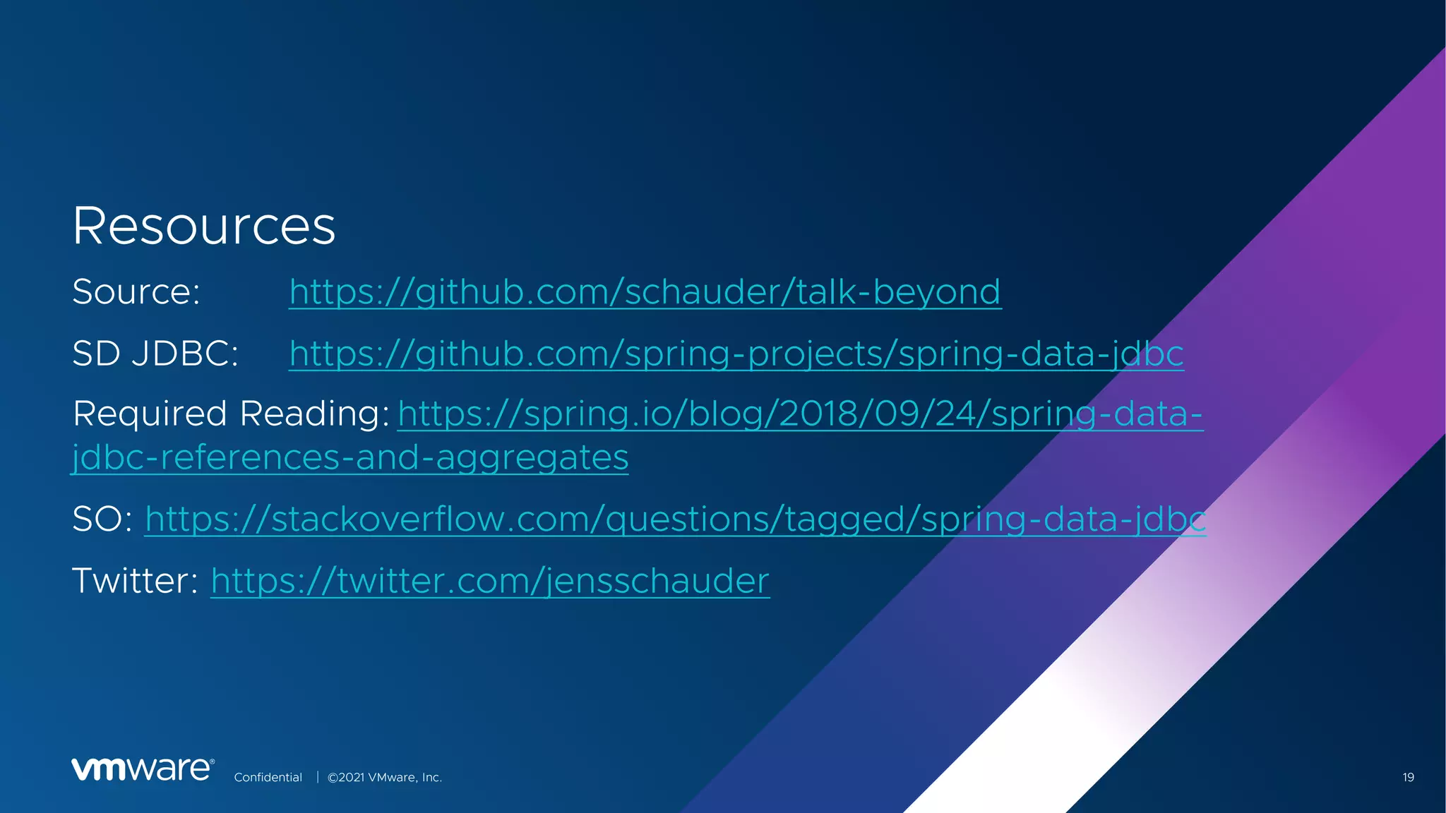 Confidential │ ©2021 VMware, Inc. 19
Resources
Source: https://github.com/schauder/talk-beyond
SD JDBC: https://github.com/spring-projects/spring-data-jdbc
Required Reading:https://spring.io/blog/2018/09/24/spring-data-
jdbc-references-and-aggregates
SO: https://stackoverflow.com/questions/tagged/spring-data-jdbc
Twitter: https://twitter.com/jensschauder
 