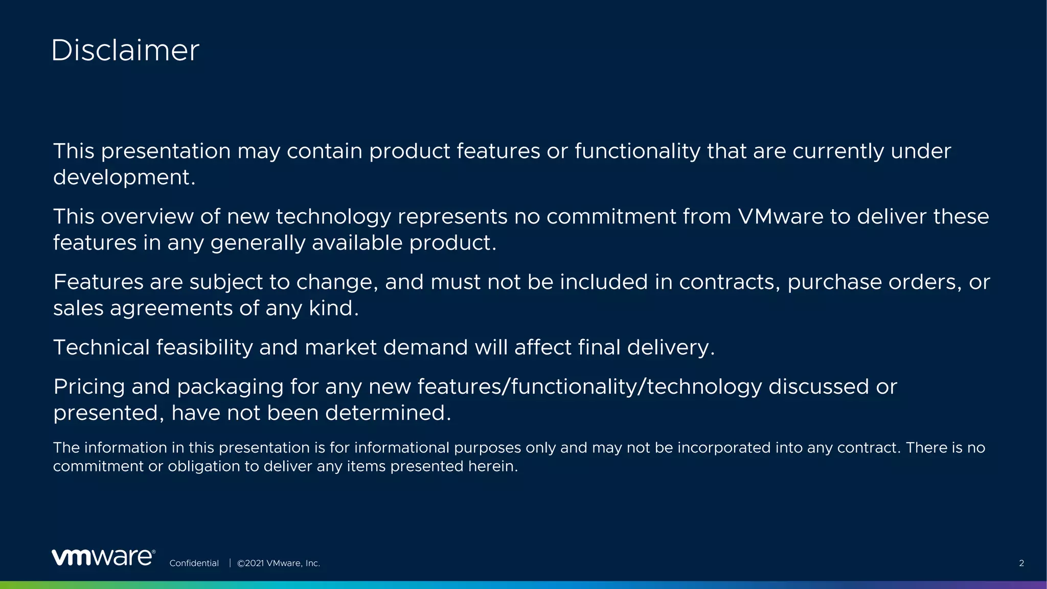 Confidential │ ©2021 VMware, Inc. 2
This presentation may contain product features or functionality that are currently under
development.
This overview of new technology represents no commitment from VMware to deliver these
features in any generally available product.
Features are subject to change, and must not be included in contracts, purchase orders, or
sales agreements of any kind.
Technical feasibility and market demand will affect final delivery.
Pricing and packaging for any new features/functionality/technology discussed or
presented, have not been determined.
The information in this presentation is for informational purposes only and may not be incorporated into any contract. There is no
commitment or obligation to deliver any items presented herein.
Disclaimer
 