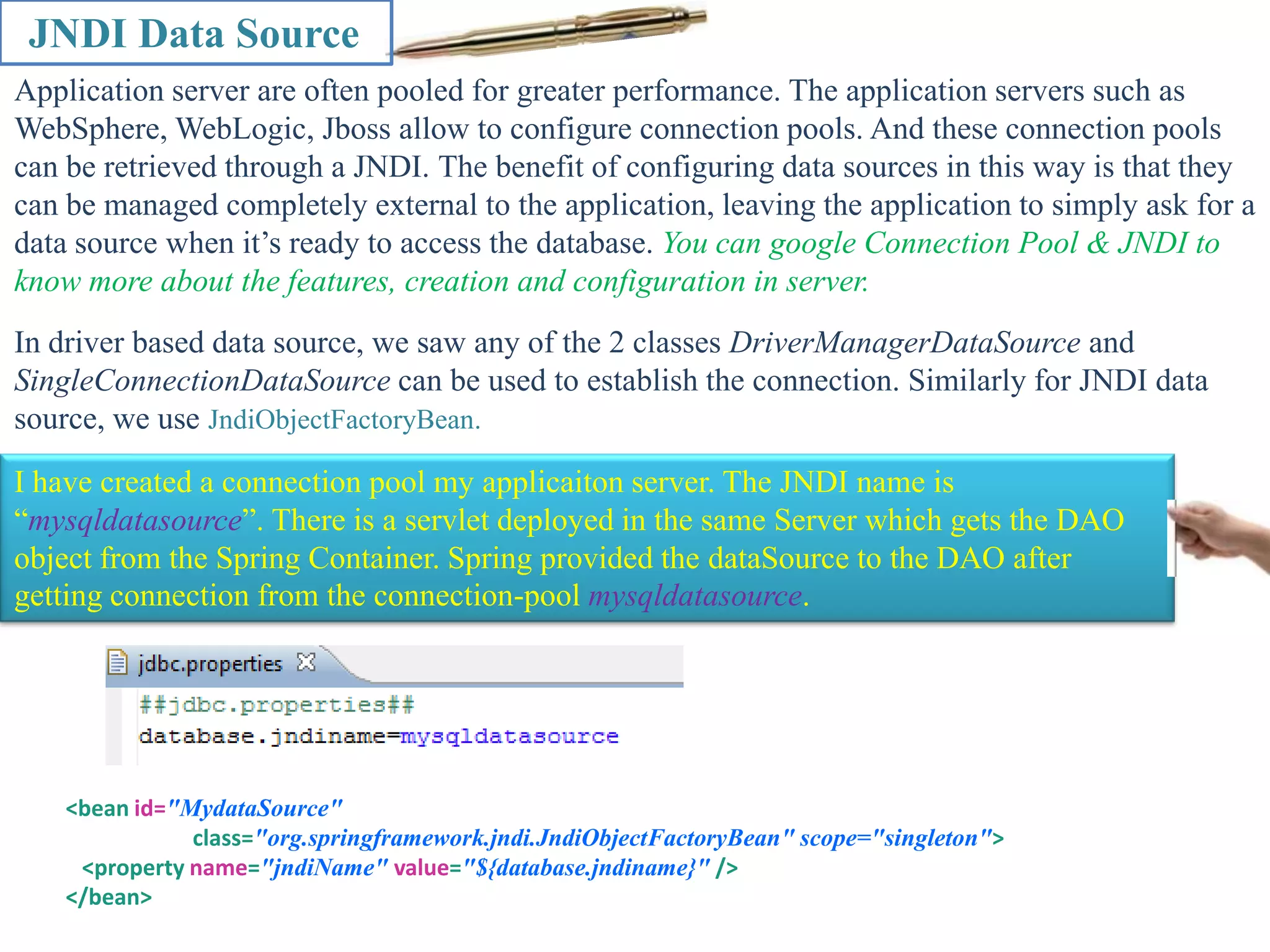 JNDI Data Source Application server are often pooled for greater performance. The application servers such as WebSphere, WebLogic, Jboss allow to configure connection pools. And these connection pools can be retrieved through a JNDI. The benefit of configuring data sources in this way is that they can be managed completely external to the application, leaving the application to simply ask for a data source when it’s ready to access the database. You can google Connection Pool & JNDI to know more about the features, creation and configuration in server. In driver based data source, we saw any of the 2 classes DriverManagerDataSource and SingleConnectionDataSource can be used to establish the connection. Similarly for JNDI data source, we use JndiObjectFactoryBean. I have created a connection pool my applicaiton server. The JNDI name is “mysqldatasource”. There is a servlet deployed in the same Server which gets the DAO object from the Spring Container. Spring provided the dataSource to the DAO after getting connection from the connection-pool mysqldatasource. <bean id="MydataSource" class="org.springframework.jndi.JndiObjectFactoryBean" scope="singleton"> <property name="jndiName" value="${database.jndiname}" /> </bean> 
