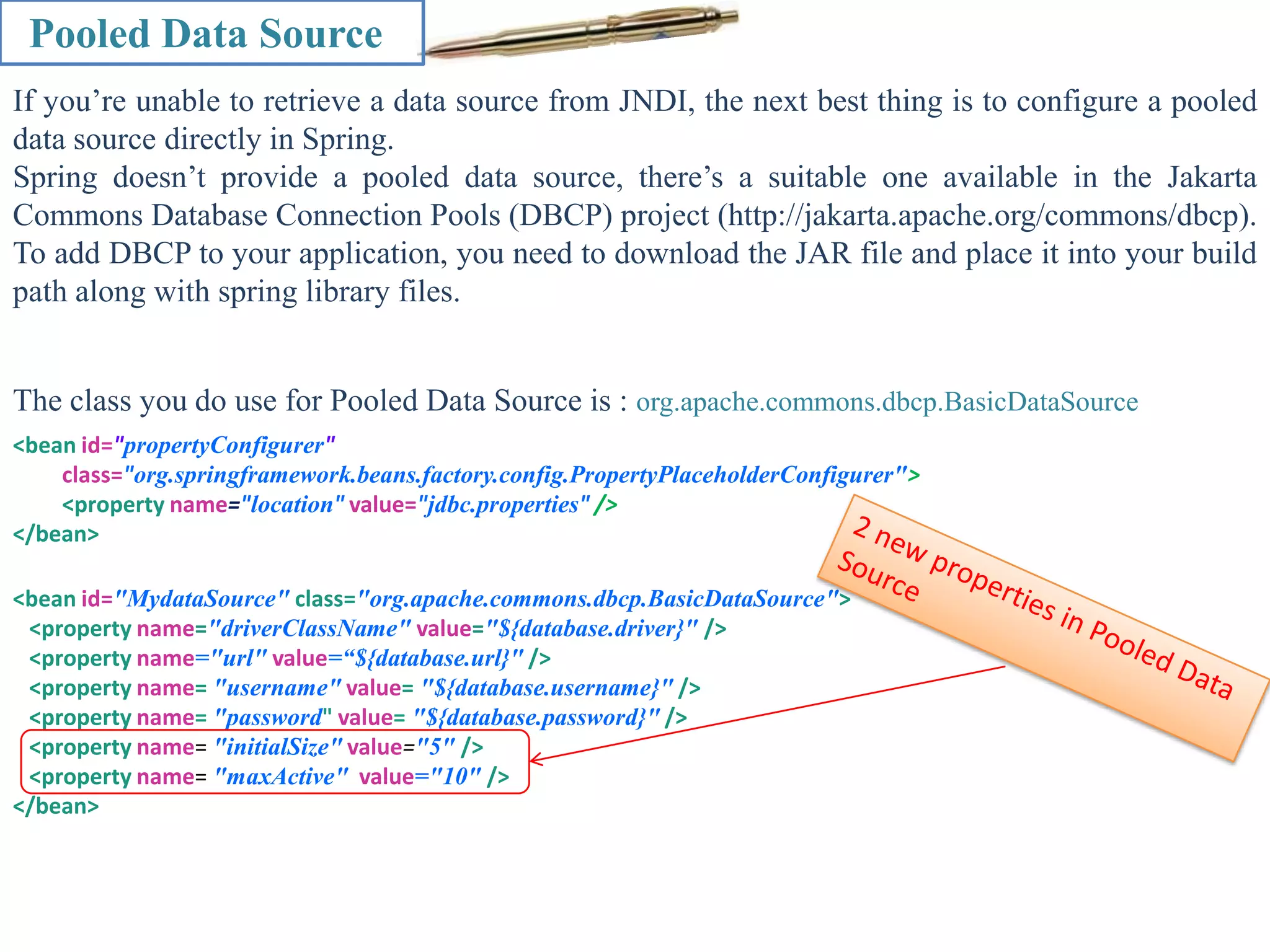 Pooled Data Source If you’re unable to retrieve a data source from JNDI, the next best thing is to configure a pooled data source directly in Spring. Spring doesn’t provide a pooled data source, there’s a suitable one available in the Jakarta Commons Database Connection Pools (DBCP) project (http://jakarta.apache.org/commons/dbcp). To add DBCP to your application, you need to download the JAR file and place it into your build path along with spring library files. The class you do use for Pooled Data Source is : org.apache.commons.dbcp.BasicDataSource <bean id="propertyConfigurer" class="org.springframework.beans.factory.config.PropertyPlaceholderConfigurer"> <property name="location" value="jdbc.properties" /> </bean> <bean id="MydataSource" class="org.apache.commons.dbcp.BasicDataSource"> <property name="driverClassName" value="${database.driver}" /> <property name="url" value=“${database.url}" /> <property name= "username" value= "${database.username}" /> <property name= "password" value= "${database.password}" /> <property name= "initialSize" value="5" /> <property name= "maxActive" value="10" /> </bean> 