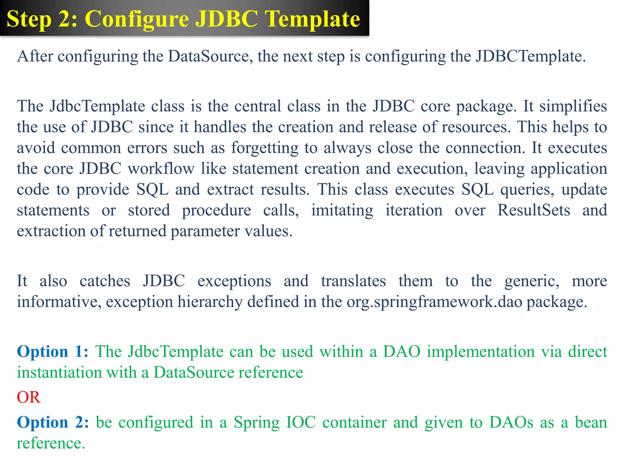 Step 2: Configure JDBC Template After configuring the DataSource, the next step is configuring the JDBCTemplate. The JdbcTemplate class is the central class in the JDBC core package. It simplifies the use of JDBC since it handles the creation and release of resources. This helps to avoid common errors such as forgetting to always close the connection. It executes the core JDBC workflow like statement creation and execution, leaving application code to provide SQL and extract results. This class executes SQL queries, update statements or stored procedure calls, imitating iteration over ResultSets and extraction of returned parameter values. It also catches JDBC exceptions and translates them to the generic, more informative, exception hierarchy defined in the org.springframework.dao package. Option 1: The JdbcTemplate can be used within a DAO implementation via direct instantiation with a DataSource reference OR Option 2: be configured in a Spring IOC container and given to DAOs as a bean reference. 