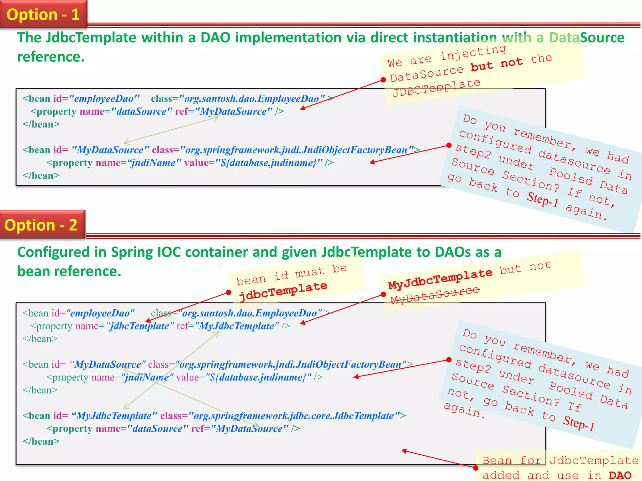 Option - 1 The JdbcTemplate within a DAO implementation via direct instantiation with a DataSource reference. <bean id="employeeDao" class="org.santosh.dao.EmployeeDao" > <property name="dataSource" ref="MyDataSource" /> </bean> <bean id= "MyDataSource" class="org.springframework.jndi.JndiObjectFactoryBean"> <property name=“jndiName" value="${database.jndiname}" /> </bean> Option - 2 Configured in Spring IOC container and given JdbcTemplate to DAOs as a bean reference. <bean id="employeeDao" class="org.santosh.dao.EmployeeDao" > <property name=“jdbcTemplate" ref="MyJdbcTemplate" /> </bean> <bean id= “MyDataSource" class="org.springframework.jndi.JndiObjectFactoryBean"> <property name="jndiName" value="${database.jndiname}" /> </bean> <bean id= “MyJdbcTemplate" class="org.springframework.jdbc.core.JdbcTemplate"> <property name="dataSource" ref="MyDataSource" /> </bean> Bean for JdbcTemplate added and use in DAO 
