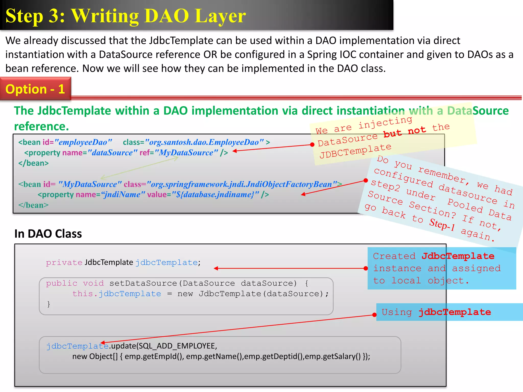 Step 3: Writing DAO Layer We already discussed that the JdbcTemplate can be used within a DAO implementation via direct instantiation with a DataSource reference OR be configured in a Spring IOC container and given to DAOs as a bean reference. Now we will see how they can be implemented in the DAO class. Option - 1 The JdbcTemplate within a DAO implementation via direct instantiation with a DataSource reference. <bean id="employeeDao" class="org.santosh.dao.EmployeeDao" > <property name="dataSource" ref="MyDataSource" /> </bean> <bean id= "MyDataSource" class="org.springframework.jndi.JndiObjectFactoryBean"> <property name=“jndiName" value="${database.jndiname}" /> </bean> In DAO Class Created JdbcTemplate private JdbcTemplate jdbcTemplate; instance and assigned public void setDataSource(DataSource dataSource) { to local object. this.jdbcTemplate = new JdbcTemplate(dataSource); } Using jdbcTemplate jdbcTemplate.update(SQL_ADD_EMPLOYEE, new Object[] { emp.getEmpId(), emp.getName(),emp.getDeptid(),emp.getSalary() }); 