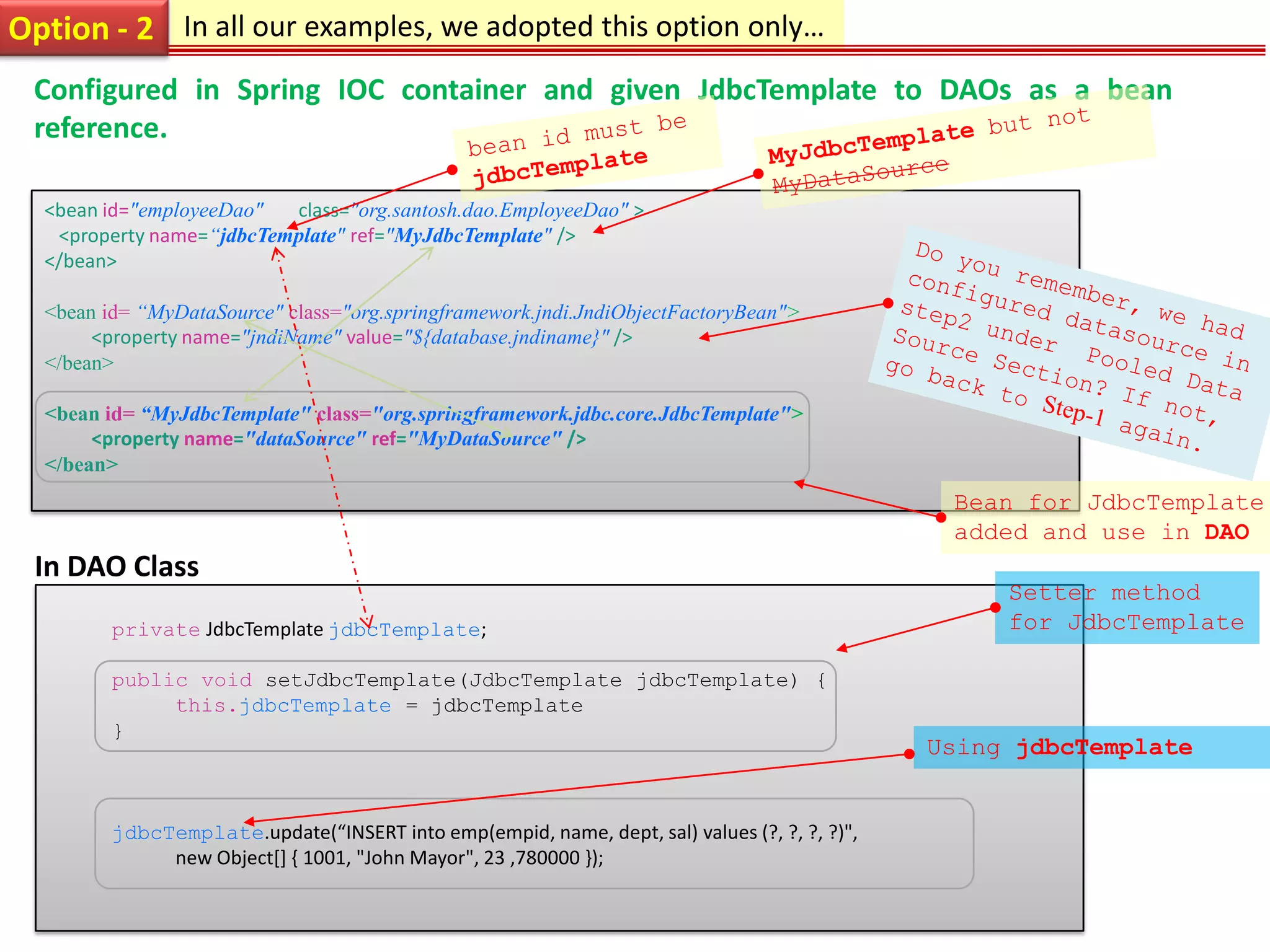 Option - 2 In all our examples, we adopted this option only… Configured in Spring IOC container and given JdbcTemplate to DAOs as a bean reference. <bean id="employeeDao" class="org.santosh.dao.EmployeeDao" > <property name=“jdbcTemplate" ref="MyJdbcTemplate" /> </bean> <bean id= “MyDataSource" class="org.springframework.jndi.JndiObjectFactoryBean"> <property name="jndiName" value="${database.jndiname}" /> </bean> <bean id= “MyJdbcTemplate" class="org.springframework.jdbc.core.JdbcTemplate"> <property name="dataSource" ref="MyDataSource" /> </bean> Bean for JdbcTemplate added and use in DAO In DAO Class Setter method private JdbcTemplate jdbcTemplate; for JdbcTemplate public void setJdbcTemplate(JdbcTemplate jdbcTemplate) { this.jdbcTemplate = jdbcTemplate } Using jdbcTemplate jdbcTemplate.update(“INSERT into emp(empid, name, dept, sal) values (?, ?, ?, ?)", new Object[] { 1001, "John Mayor", 23 ,780000 }); 