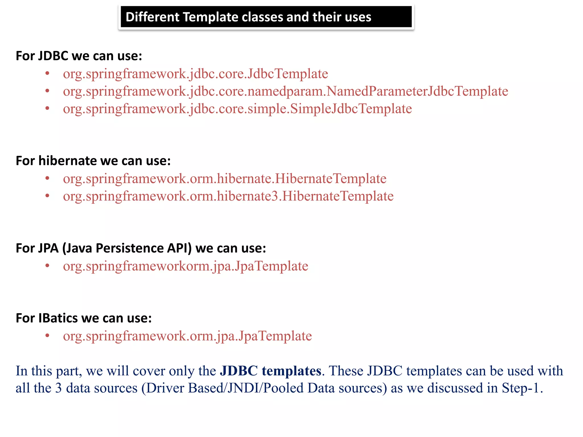 Different Template classes and their uses For JDBC we can use: • org.springframework.jdbc.core.JdbcTemplate • org.springframework.jdbc.core.namedparam.NamedParameterJdbcTemplate • org.springframework.jdbc.core.simple.SimpleJdbcTemplate For hibernate we can use: • org.springframework.orm.hibernate.HibernateTemplate • org.springframework.orm.hibernate3.HibernateTemplate For JPA (Java Persistence API) we can use: • org.springframeworkorm.jpa.JpaTemplate For IBatics we can use: • org.springframework.orm.jpa.JpaTemplate In this part, we will cover only the JDBC templates. These JDBC templates can be used with all the 3 data sources (Driver Based/JNDI/Pooled Data sources) as we discussed in Step-1. 