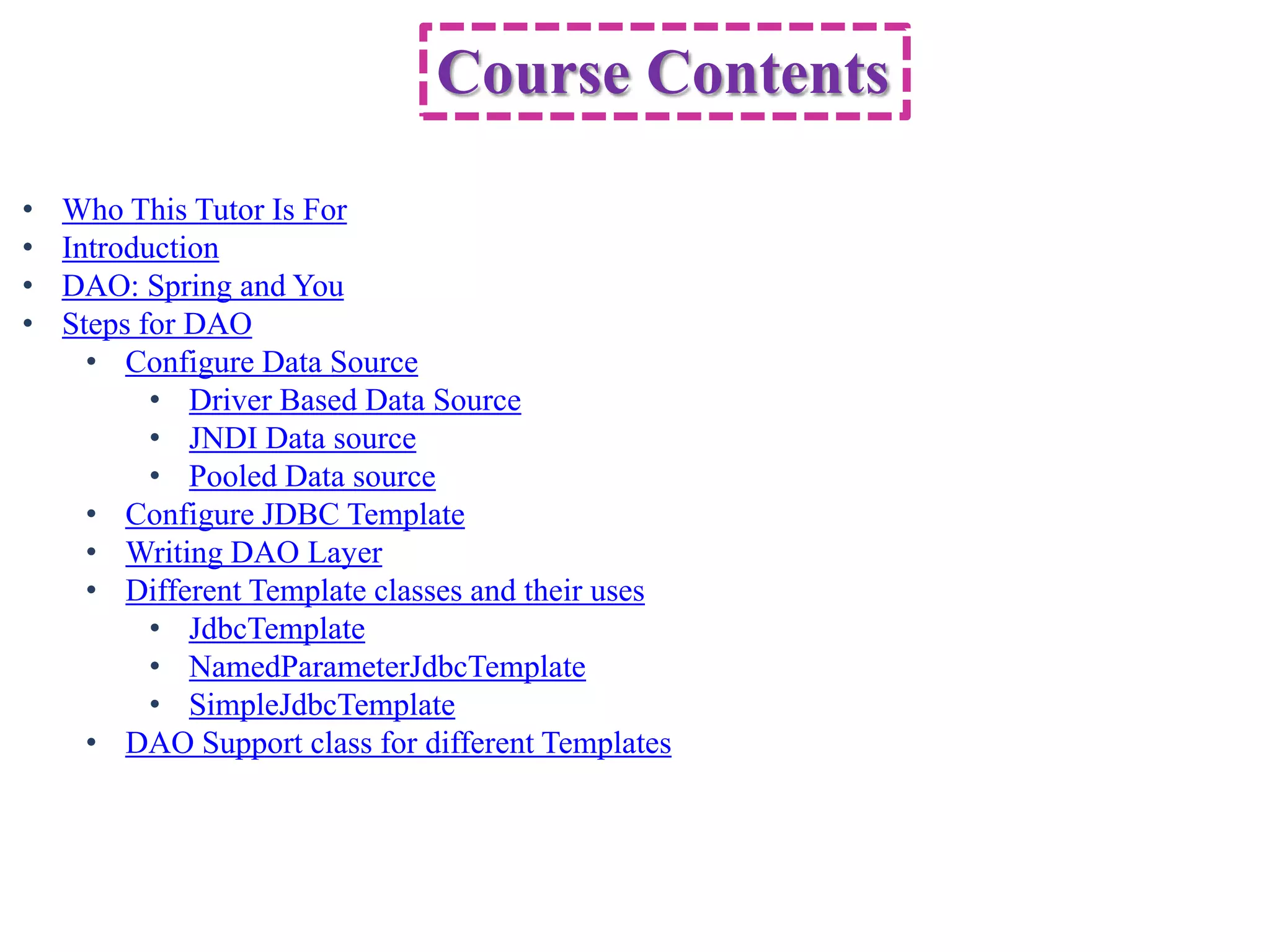 Course Contents • Who This Tutor Is For • Introduction • DAO: Spring and You • Steps for DAO • Configure Data Source • Driver Based Data Source • JNDI Data source • Pooled Data source • Configure JDBC Template • Writing DAO Layer • Different Template classes and their uses • JdbcTemplate • NamedParameterJdbcTemplate • SimpleJdbcTemplate • DAO Support class for different Templates 