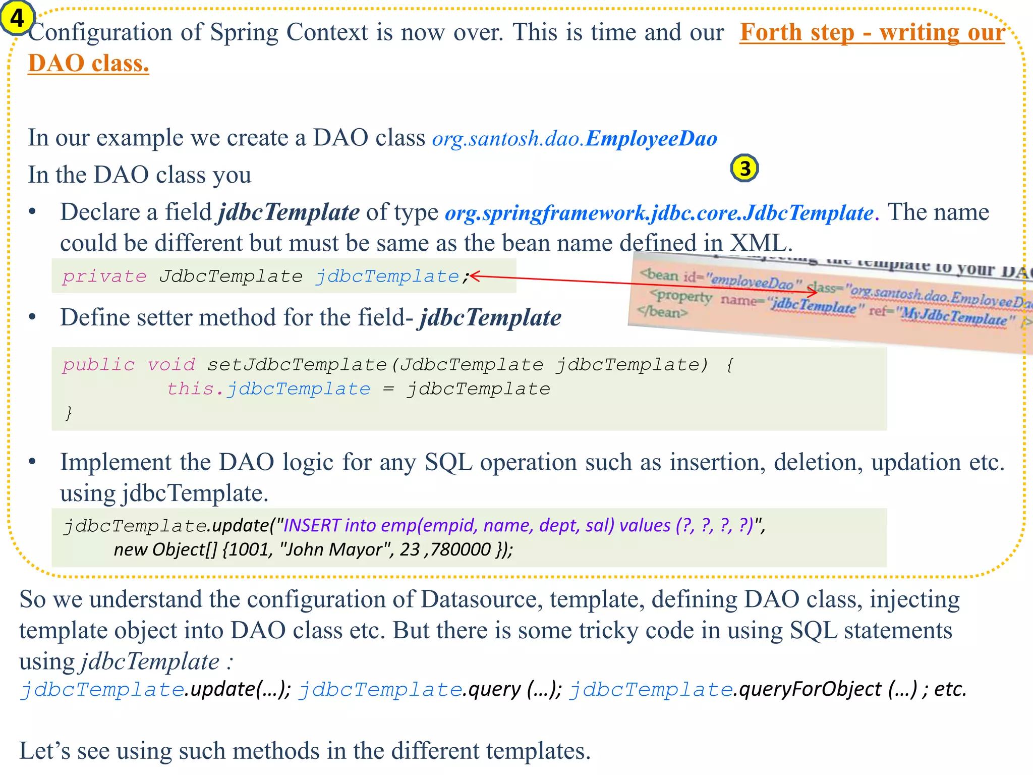 4 Configuration of Spring Context is now over. This is time and our Forth step - writing our DAO class. In our example we create a DAO class org.santosh.dao.EmployeeDao In the DAO class you 3 • Declare a field jdbcTemplate of type org.springframework.jdbc.core.JdbcTemplate. The name could be different but must be same as the bean name defined in XML. private JdbcTemplate jdbcTemplate; • Define setter method for the field- jdbcTemplate public void setJdbcTemplate(JdbcTemplate jdbcTemplate) { this.jdbcTemplate = jdbcTemplate } • Implement the DAO logic for any SQL operation such as insertion, deletion, updation etc. using jdbcTemplate. jdbcTemplate.update("INSERT into emp(empid, name, dept, sal) values (?, ?, ?, ?)", new Object[] {1001, "John Mayor", 23 ,780000 }); So we understand the configuration of Datasource, template, defining DAO class, injecting template object into DAO class etc. But there is some tricky code in using SQL statements using jdbcTemplate : jdbcTemplate.update(…); jdbcTemplate.query (…); jdbcTemplate.queryForObject (…) ; etc. Let’s see using such methods in the different templates. 