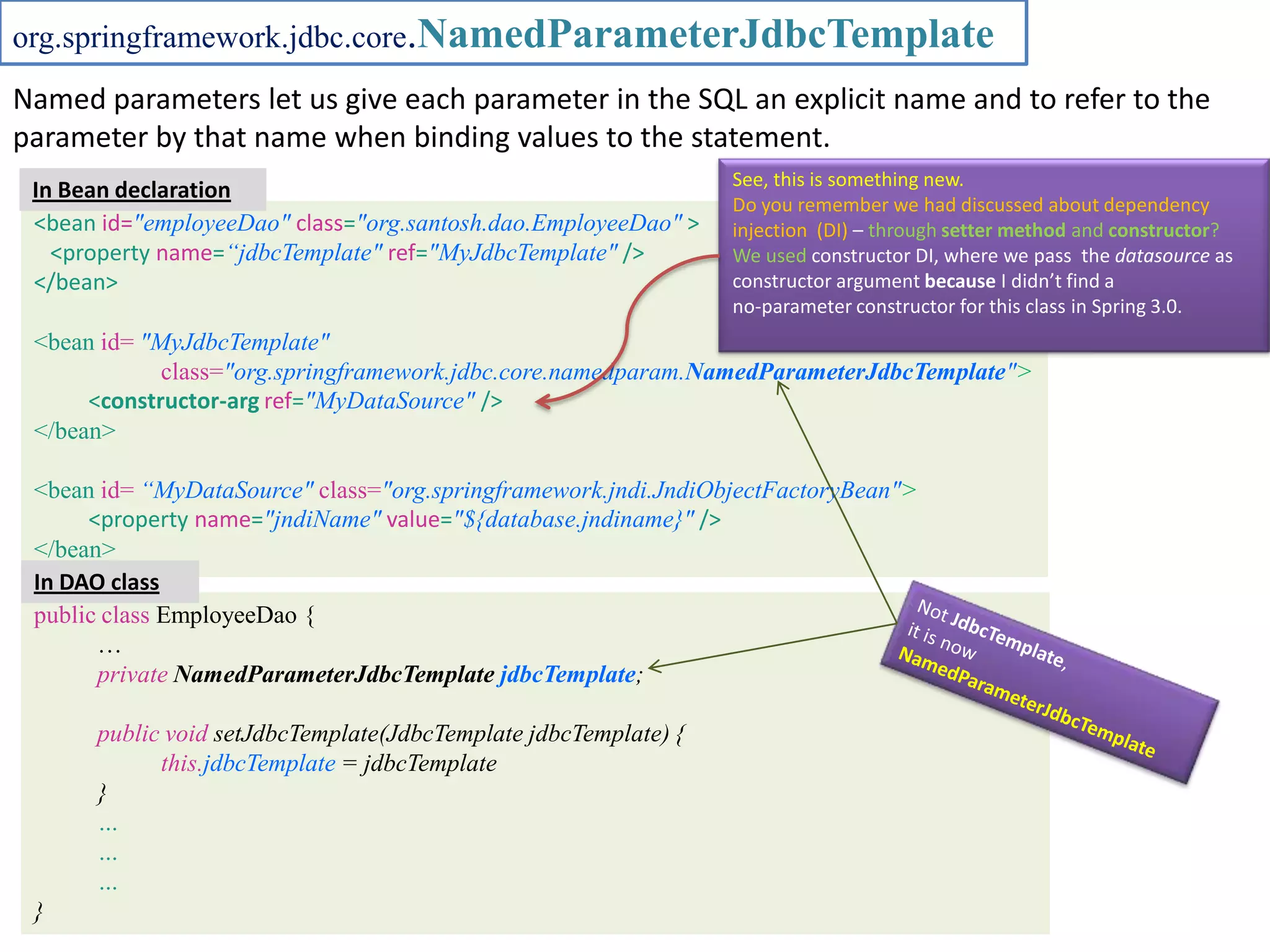 org.springframework.jdbc.core.NamedParameterJdbcTemplate Named parameters let us give each parameter in the SQL an explicit name and to refer to the parameter by that name when binding values to the statement. See, this is something new. In Bean declaration Do you remember we had discussed about dependency <bean id="employeeDao" class="org.santosh.dao.EmployeeDao" > injection (DI) – through setter method and constructor? <property name=“jdbcTemplate" ref="MyJdbcTemplate" /> We used constructor DI, where we pass the datasource as </bean> constructor argument because I didn’t find a no-parameter constructor for this class in Spring 3.0. <bean id= "MyJdbcTemplate" class="org.springframework.jdbc.core.namedparam.NamedParameterJdbcTemplate"> <constructor-arg ref="MyDataSource" /> </bean> <bean id= “MyDataSource" class="org.springframework.jndi.JndiObjectFactoryBean"> <property name="jndiName" value="${database.jndiname}" /> </bean> In DAO class public class EmployeeDao { … private NamedParameterJdbcTemplate jdbcTemplate; public void setJdbcTemplate(JdbcTemplate jdbcTemplate) { this.jdbcTemplate = jdbcTemplate } … … … } 