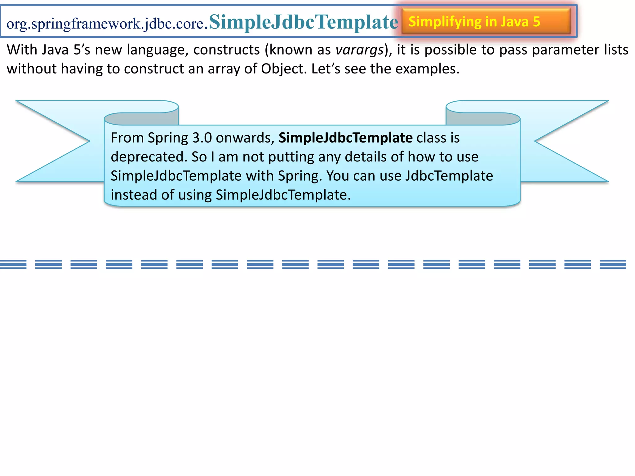 org.springframework.jdbc.core.SimpleJdbcTemplate Simplifying in Java 5 With Java 5’s new language, constructs (known as varargs), it is possible to pass parameter lists without having to construct an array of Object. Let’s see the examples. From Spring 3.0 onwards, SimpleJdbcTemplate class is deprecated. So I am not putting any details of how to use SimpleJdbcTemplate with Spring. You can use JdbcTemplate instead of using SimpleJdbcTemplate. 