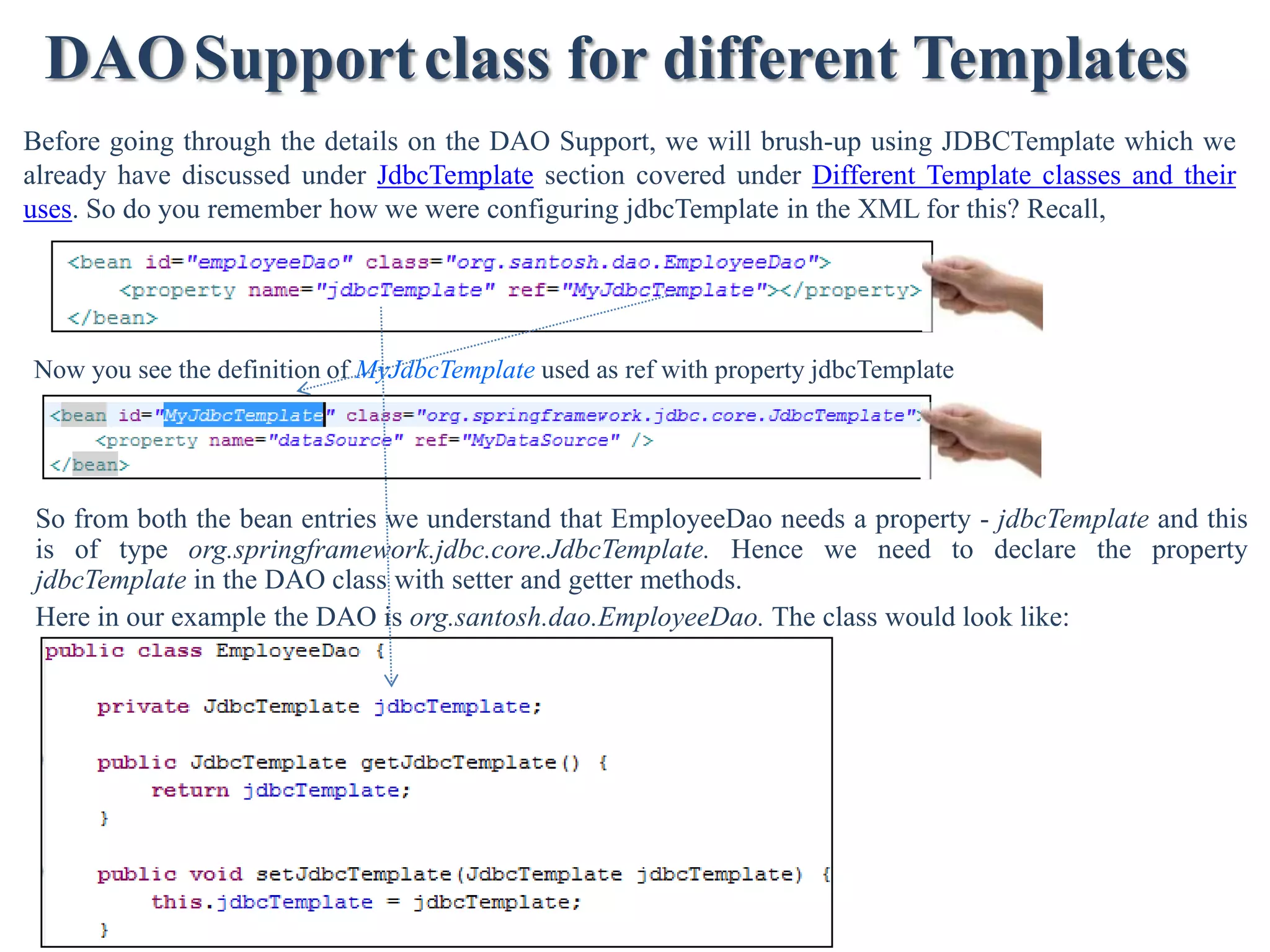 DAO Support class for different Templates Before going through the details on the DAO Support, we will brush-up using JDBCTemplate which we already have discussed under JdbcTemplate section covered under Different Template classes and their uses. So do you remember how we were configuring jdbcTemplate in the XML for this? Recall, Now you see the definition of MyJdbcTemplate used as ref with property jdbcTemplate So from both the bean entries we understand that EmployeeDao needs a property - jdbcTemplate and this is of type org.springframework.jdbc.core.JdbcTemplate. Hence we need to declare the property jdbcTemplate in the DAO class with setter and getter methods. Here in our example the DAO is org.santosh.dao.EmployeeDao. The class would look like: 