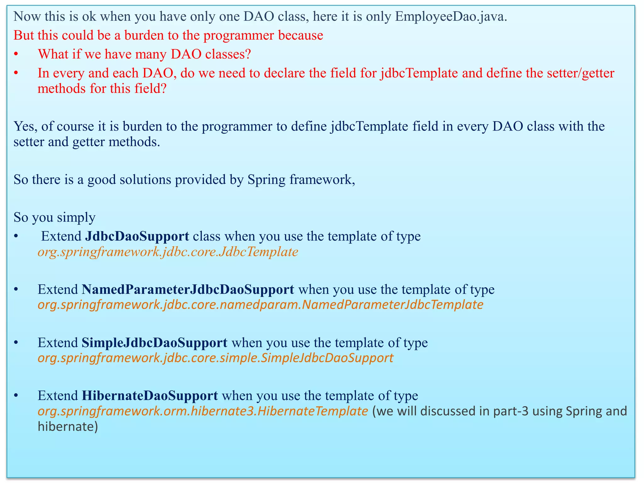 Now this is ok when you have only one DAO class, here it is only EmployeeDao.java. But this could be a burden to the programmer because • What if we have many DAO classes? • In every and each DAO, do we need to declare the field for jdbcTemplate and define the setter/getter methods for this field? Yes, of course it is burden to the programmer to define jdbcTemplate field in every DAO class with the setter and getter methods. So there is a good solutions provided by Spring framework, So you simply • Extend JdbcDaoSupport class when you use the template of type org.springframework.jdbc.core.JdbcTemplate • Extend NamedParameterJdbcDaoSupport when you use the template of type org.springframework.jdbc.core.namedparam.NamedParameterJdbcTemplate • Extend SimpleJdbcDaoSupport when you use the template of type org.springframework.jdbc.core.simple.SimpleJdbcDaoSupport • Extend HibernateDaoSupport when you use the template of type org.springframework.orm.hibernate3.HibernateTemplate (we will discussed in part-3 using Spring and hibernate) 