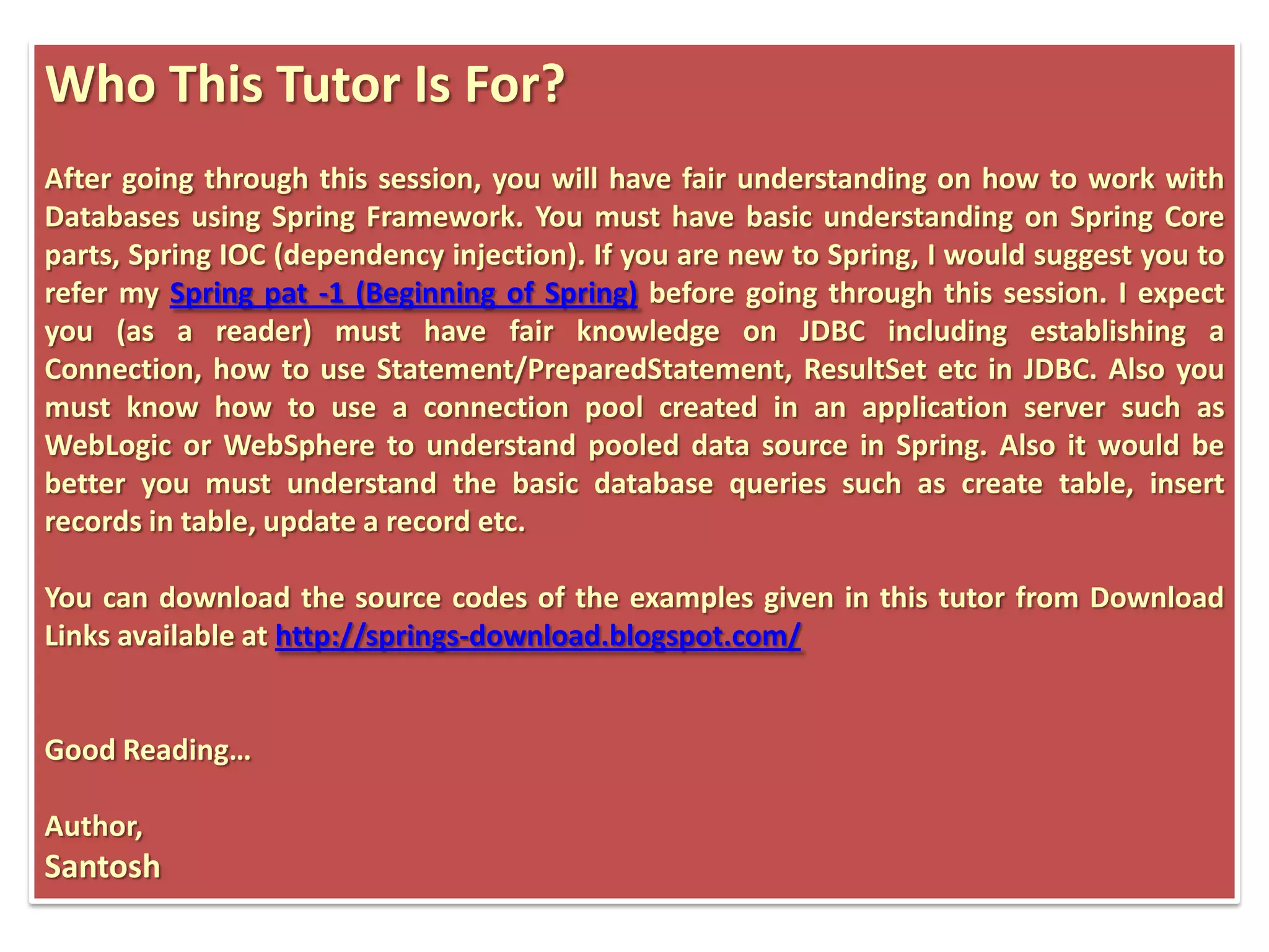 Who This Tutor Is For? After going through this session, you will have fair understanding on how to work with Databases using Spring Framework. You must have basic understanding on Spring Core parts, Spring IOC (dependency injection). If you are new to Spring, I would suggest you to refer my Spring pat -1 (Beginning of Spring) before going through this session. I expect you (as a reader) must have fair knowledge on JDBC including establishing a Connection, how to use Statement/PreparedStatement, ResultSet etc in JDBC. Also you must know how to use a connection pool created in an application server such as WebLogic or WebSphere to understand pooled data source in Spring. Also it would be better you must understand the basic database queries such as create table, insert records in table, update a record etc. You can download the source codes of the examples given in this tutor from Download Links available at http://springs-download.blogspot.com/ Good Reading… Author, Santosh 