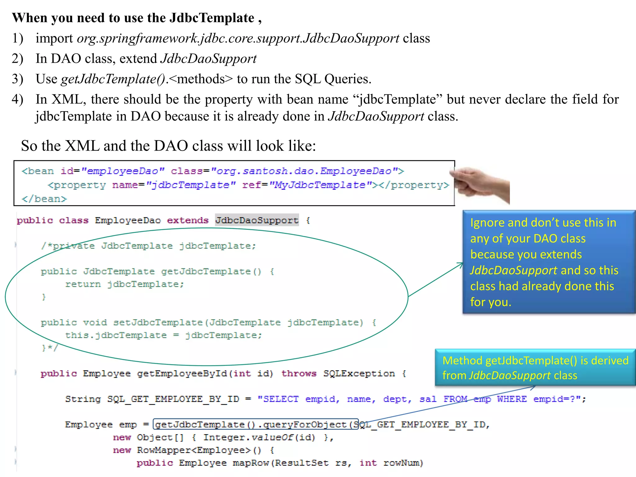 When you need to use the JdbcTemplate , 1) import org.springframework.jdbc.core.support.JdbcDaoSupport class 2) In DAO class, extend JdbcDaoSupport 3) Use getJdbcTemplate().<methods> to run the SQL Queries. 4) In XML, there should be the property with bean name “jdbcTemplate” but never declare the field for jdbcTemplate in DAO because it is already done in JdbcDaoSupport class. So the XML and the DAO class will look like: Ignore and don’t use this in any of your DAO class because you extends JdbcDaoSupport and so this class had already done this for you. Method getJdbcTemplate() is derived from JdbcDaoSupport class 