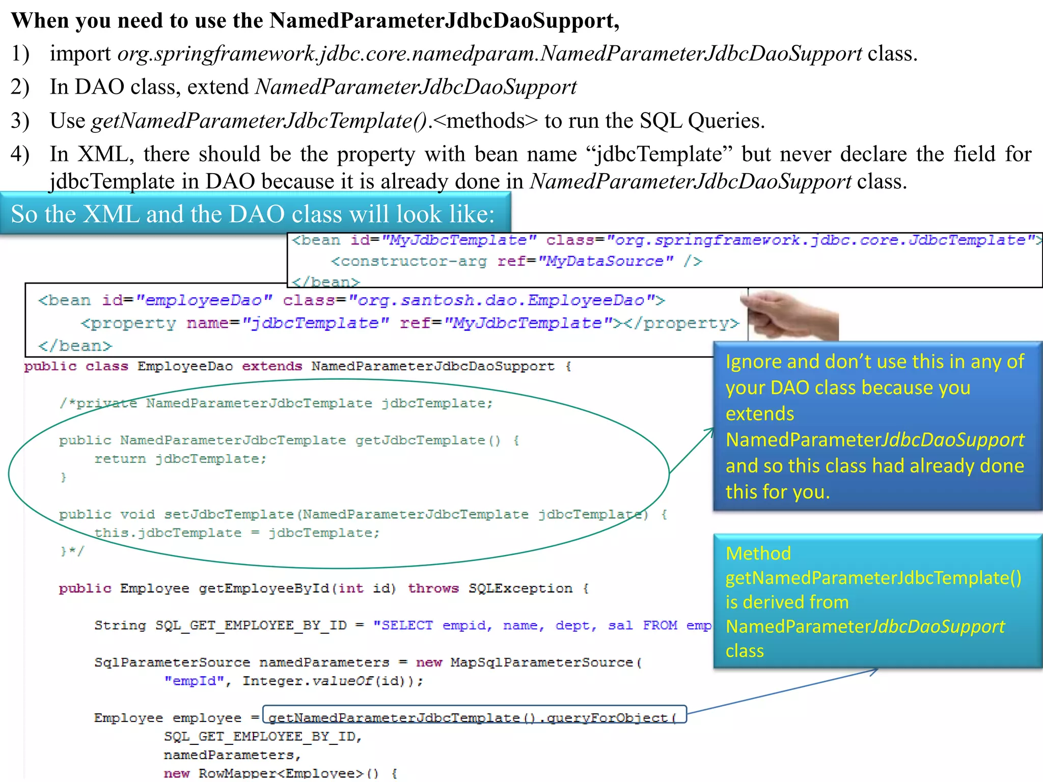 When you need to use the NamedParameterJdbcDaoSupport, 1) import org.springframework.jdbc.core.namedparam.NamedParameterJdbcDaoSupport class. 2) In DAO class, extend NamedParameterJdbcDaoSupport 3) Use getNamedParameterJdbcTemplate().<methods> to run the SQL Queries. 4) In XML, there should be the property with bean name “jdbcTemplate” but never declare the field for jdbcTemplate in DAO because it is already done in NamedParameterJdbcDaoSupport class. So the XML and the DAO class will look like: Ignore and don’t use this in any of your DAO class because you extends NamedParameterJdbcDaoSupport and so this class had already done this for you. Method getNamedParameterJdbcTemplate() is derived from NamedParameterJdbcDaoSupport class 