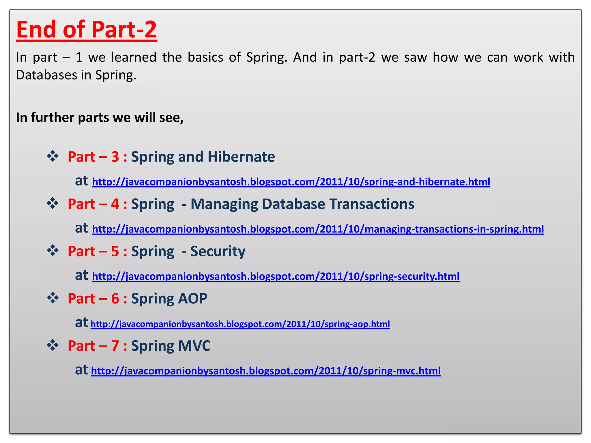 End of Part-2 In part – 1 we learned the basics of Spring. And in part-2 we saw how we can work with Databases in Spring. In further parts we will see,  Part – 3 : Spring and Hibernate at http://javacompanionbysantosh.blogspot.com/2011/10/spring-and-hibernate.html  Part – 4 : Spring - Managing Database Transactions at http://javacompanionbysantosh.blogspot.com/2011/10/managing-transactions-in-spring.html  Part – 5 : Spring - Security at http://javacompanionbysantosh.blogspot.com/2011/10/spring-security.html  Part – 6 : Spring AOP at http://javacompanionbysantosh.blogspot.com/2011/10/spring-aop.html  Part – 7 : Spring MVC at http://javacompanionbysantosh.blogspot.com/2011/10/spring-mvc.html 