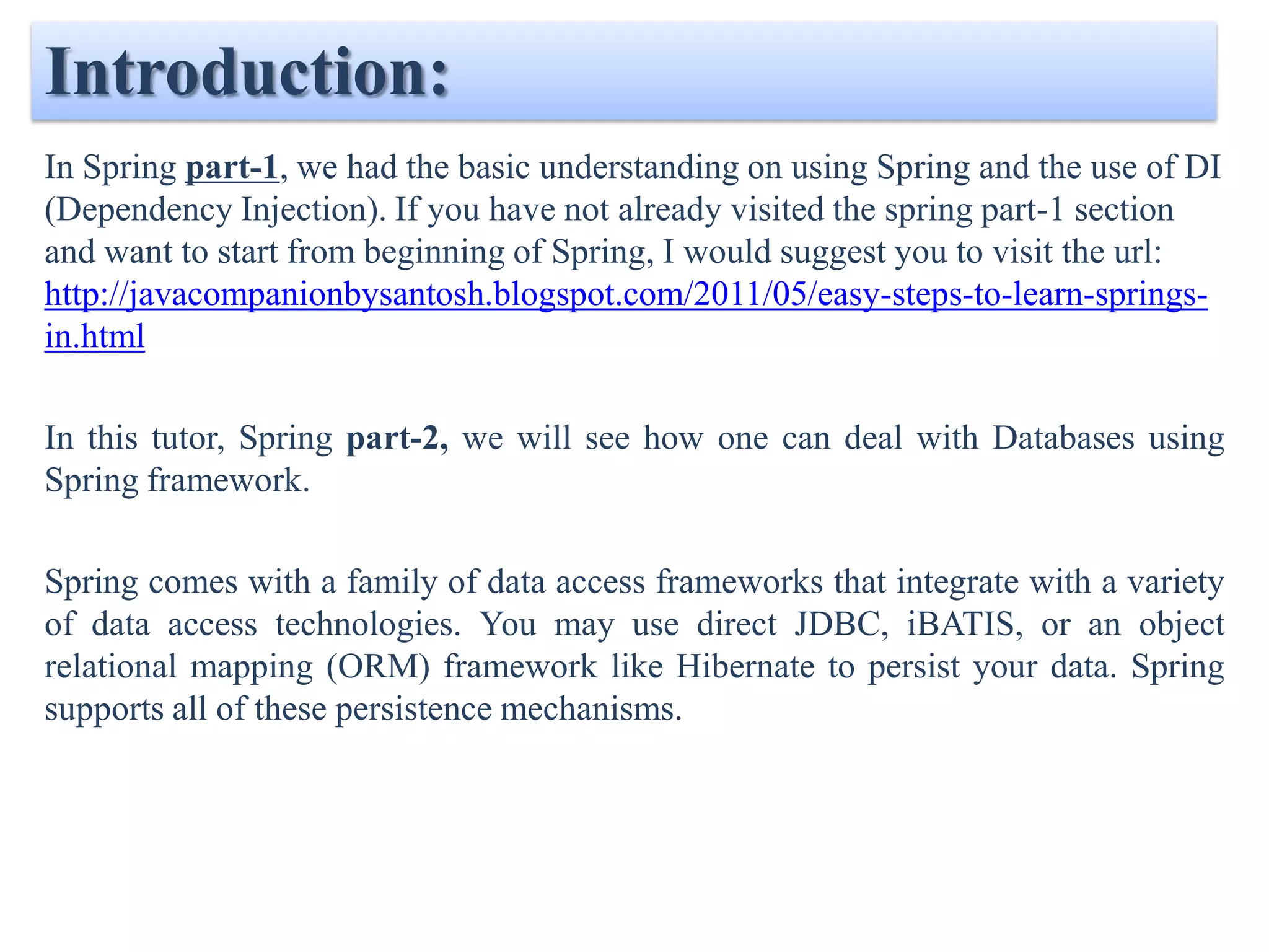 Introduction: In Spring part-1, we had the basic understanding on using Spring and the use of DI (Dependency Injection). If you have not already visited the spring part-1 section and want to start from beginning of Spring, I would suggest you to visit the url: http://javacompanionbysantosh.blogspot.com/2011/05/easy-steps-to-learn-springs- in.html In this tutor, Spring part-2, we will see how one can deal with Databases using Spring framework. Spring comes with a family of data access frameworks that integrate with a variety of data access technologies. You may use direct JDBC, iBATIS, or an object relational mapping (ORM) framework like Hibernate to persist your data. Spring supports all of these persistence mechanisms. 