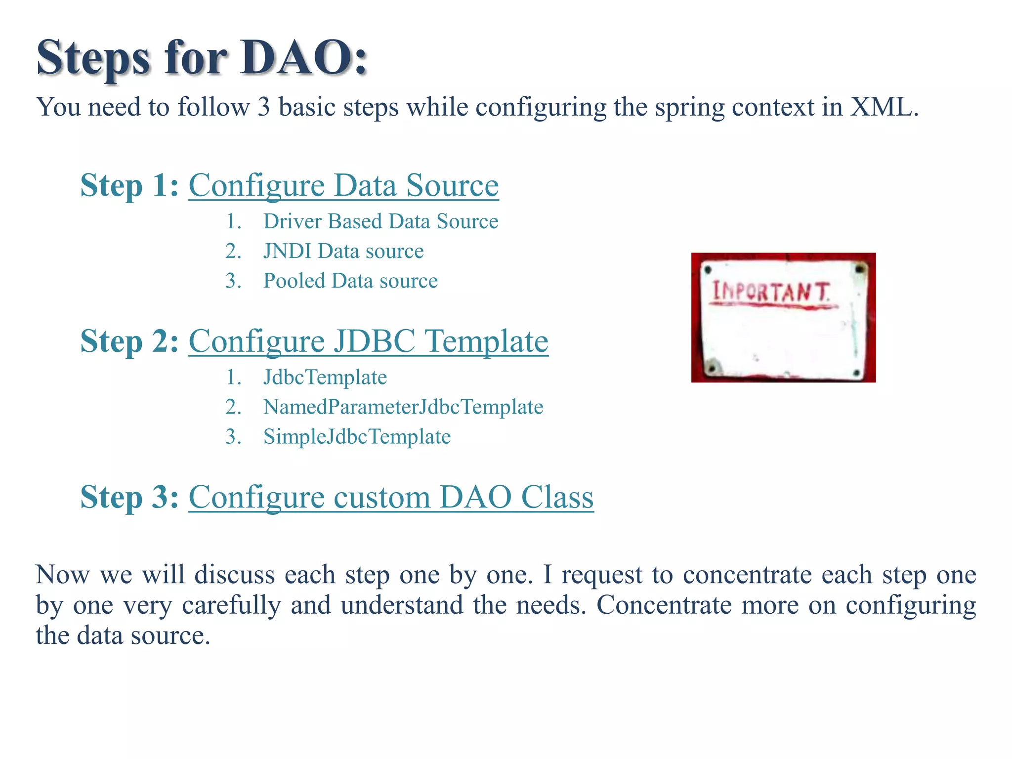 Steps for DAO: You need to follow 3 basic steps while configuring the spring context in XML. Step 1: Configure Data Source 1. Driver Based Data Source 2. JNDI Data source 3. Pooled Data source Step 2: Configure JDBC Template 1. JdbcTemplate 2. NamedParameterJdbcTemplate 3. SimpleJdbcTemplate Step 3: Configure custom DAO Class Now we will discuss each step one by one. I request to concentrate each step one by one very carefully and understand the needs. Concentrate more on configuring the data source. 
