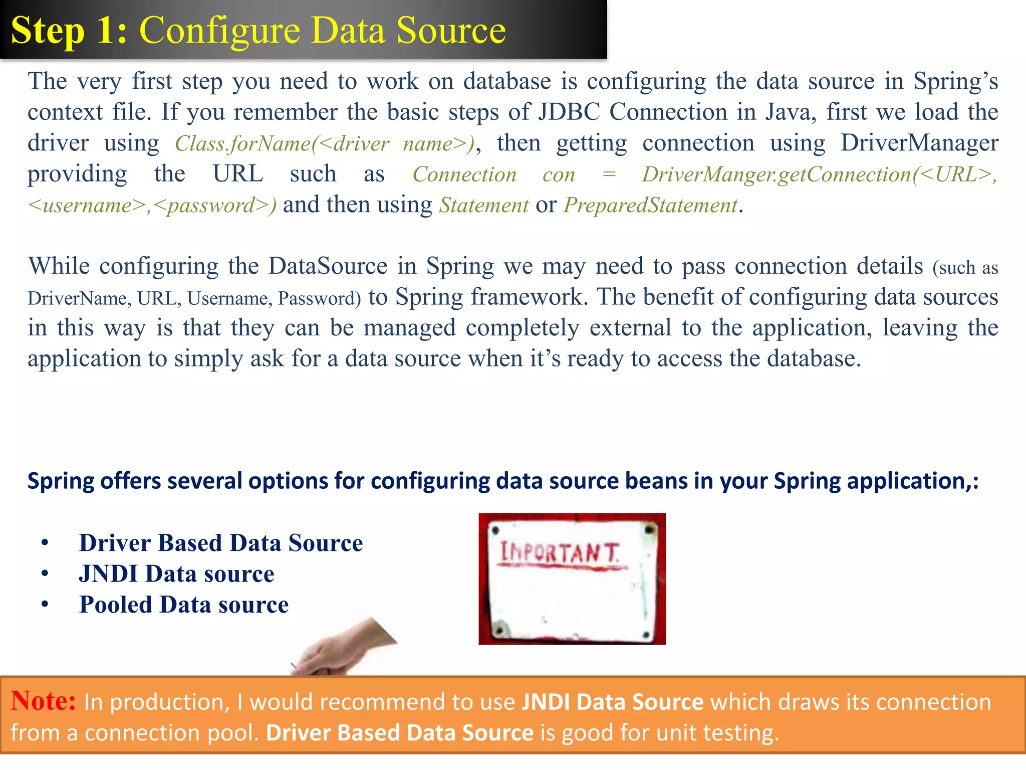 Step 1: Configure Data Source The very first step you need to work on database is configuring the data source in Spring’s context file. If you remember the basic steps of JDBC Connection in Java, first we load the driver using Class.forName(<driver name>), then getting connection using DriverManager providing the URL such as Connection con = DriverManger.getConnection(<URL>, <username>,<password>) and then using Statement or PreparedStatement. While configuring the DataSource in Spring we may need to pass connection details (such as DriverName, URL, Username, Password) to Spring framework. The benefit of configuring data sources in this way is that they can be managed completely external to the application, leaving the application to simply ask for a data source when it’s ready to access the database. Spring offers several options for configuring data source beans in your Spring application,: • Driver Based Data Source • JNDI Data source • Pooled Data source Note: In production, I would recommend to use JNDI Data Source which draws its connection from a connection pool. Driver Based Data Source is good for unit testing. 
