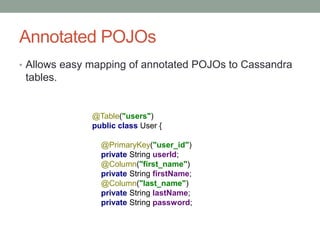 Annotated POJOs
• Allows easy mapping of annotated POJOs to Cassandra
tables.
@Table("users")
public class User {
@PrimaryKey("user_id")
private String userId;
@Column("first_name")
private String firstName;
@Column("last_name")
private String lastName;
private String password;
 
