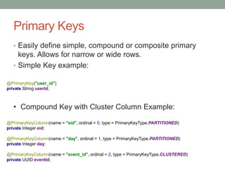 Primary Keys
• Easily define simple, compound or composite primary
keys. Allows for narrow or wide rows.
• Simple Key example:
@PrimaryKey("user_id")
private String userId;
• Compound Key with Cluster Column Example:
@PrimaryKeyColumn(name = "eid", ordinal = 0, type = PrimaryKeyType.PARTITIONED)
private Integer eid;
@PrimaryKeyColumn(name = "day", ordinal = 1, type = PrimaryKeyType.PARTITIONED)
private Integer day;
@PrimaryKeyColumn(name = "event_id", ordinal = 2, type = PrimaryKeyType.CLUSTERED)
private UUID eventId;
 