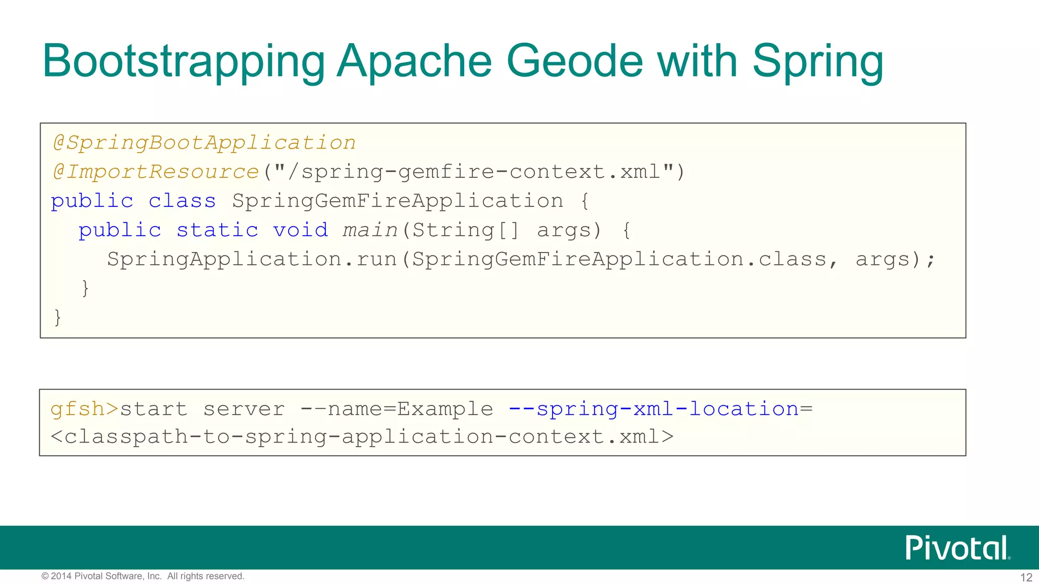 12© 2014 Pivotal Software, Inc. All rights reserved.
Bootstrapping Apache Geode with Spring
@SpringBootApplication
@ImportResource("/spring-gemfire-context.xml")
public class SpringGemFireApplication {
public static void main(String[] args) {
SpringApplication.run(SpringGemFireApplication.class, args);
}
}
gfsh>start server -–name=Example --spring-xml-location=
<classpath-to-spring-application-context.xml>
 
