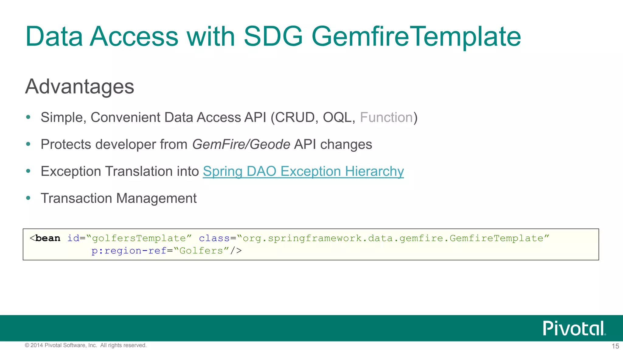 15© 2014 Pivotal Software, Inc. All rights reserved.
Data Access with SDG GemfireTemplate
Advantages
 Simple, Convenient Data Access API (CRUD, OQL, Function)
 Protects developer from GemFire/Geode API changes
 Exception Translation into Spring DAO Exception Hierarchy
 Transaction Management
<bean id=“golfersTemplate” class=“org.springframework.data.gemfire.GemfireTemplate”
p:region-ref=“Golfers”/>
 