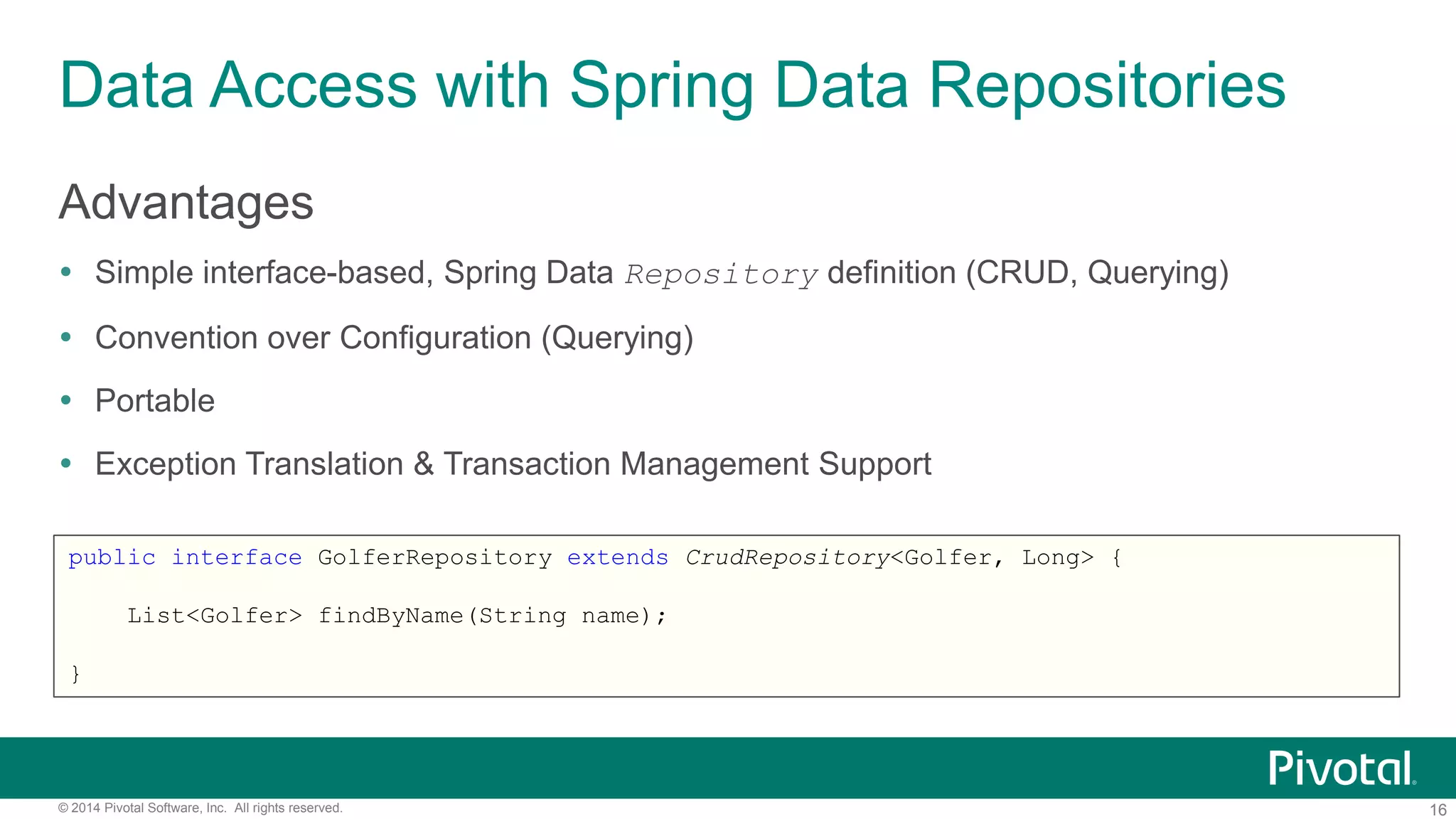 16© 2014 Pivotal Software, Inc. All rights reserved.
Data Access with Spring Data Repositories
Advantages
 Simple interface-based, Spring Data Repository definition (CRUD, Querying)
 Convention over Configuration (Querying)
 Portable
 Exception Translation & Transaction Management Support
public interface GolferRepository extends CrudRepository<Golfer, Long> {
List<Golfer> findByName(String name);
}
 