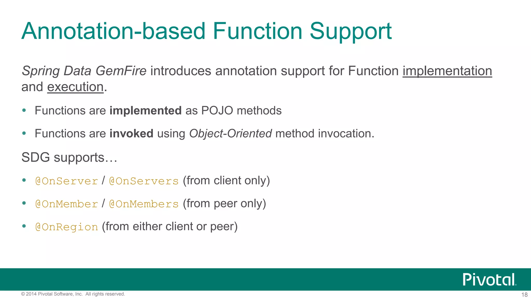 18© 2014 Pivotal Software, Inc. All rights reserved.
Annotation-based Function Support
Spring Data GemFire introduces annotation support for Function implementation
and execution.
 Functions are implemented as POJO methods
 Functions are invoked using Object-Oriented method invocation.
SDG supports…
 @OnServer / @OnServers (from client only)
 @OnMember / @OnMembers (from peer only)
 @OnRegion (from either client or peer)
 