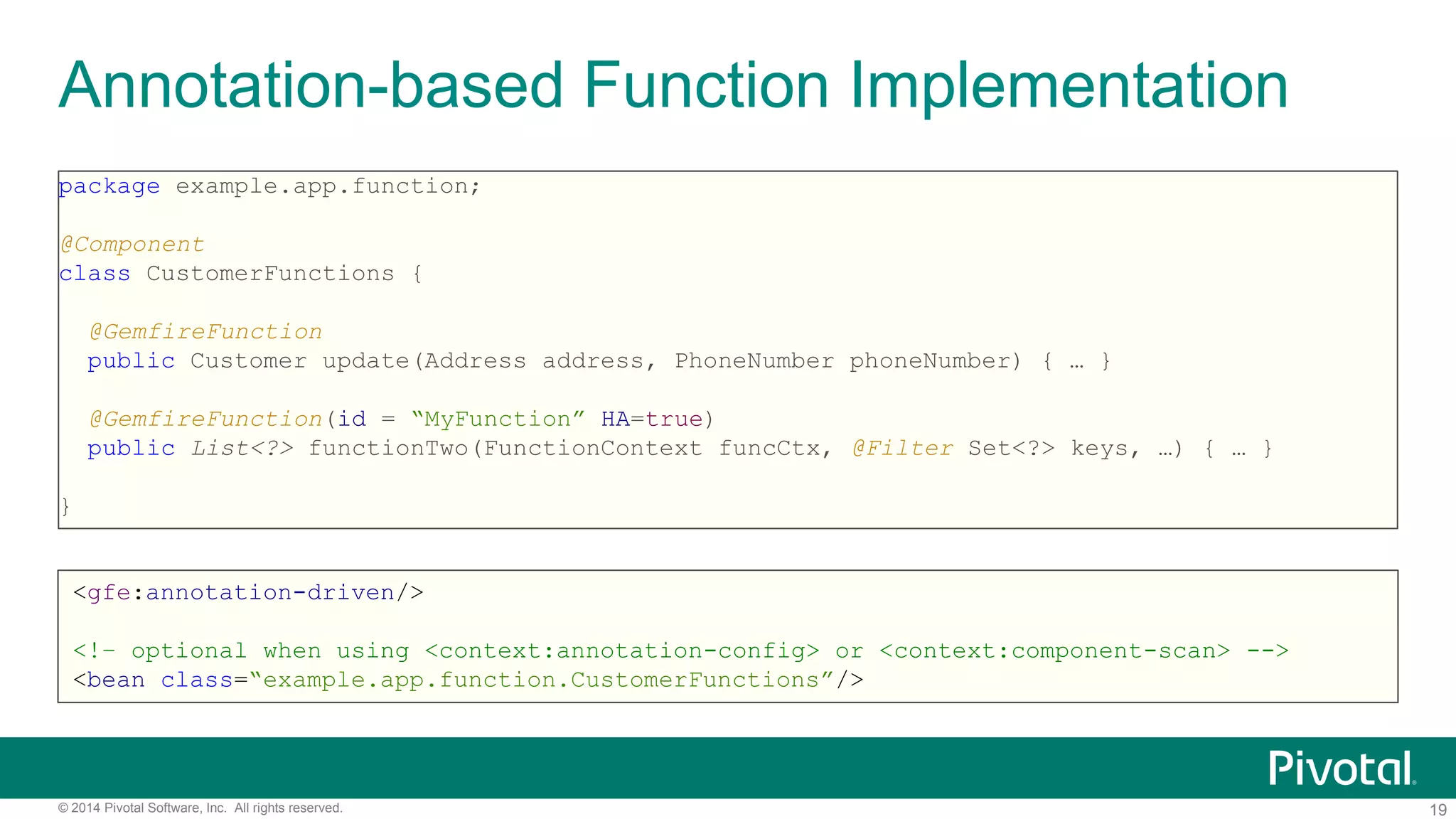 19© 2014 Pivotal Software, Inc. All rights reserved.
Annotation-based Function Implementation
package example.app.function;
@Component
class CustomerFunctions {
@GemfireFunction
public Customer update(Address address, PhoneNumber phoneNumber) { … }
@GemfireFunction(id = “MyFunction” HA=true)
public List<?> functionTwo(FunctionContext funcCtx, @Filter Set<?> keys, …) { … }
}
<gfe:annotation-driven/>
<!– optional when using <context:annotation-config> or <context:component-scan> -->
<bean class=“example.app.function.CustomerFunctions”/>
 