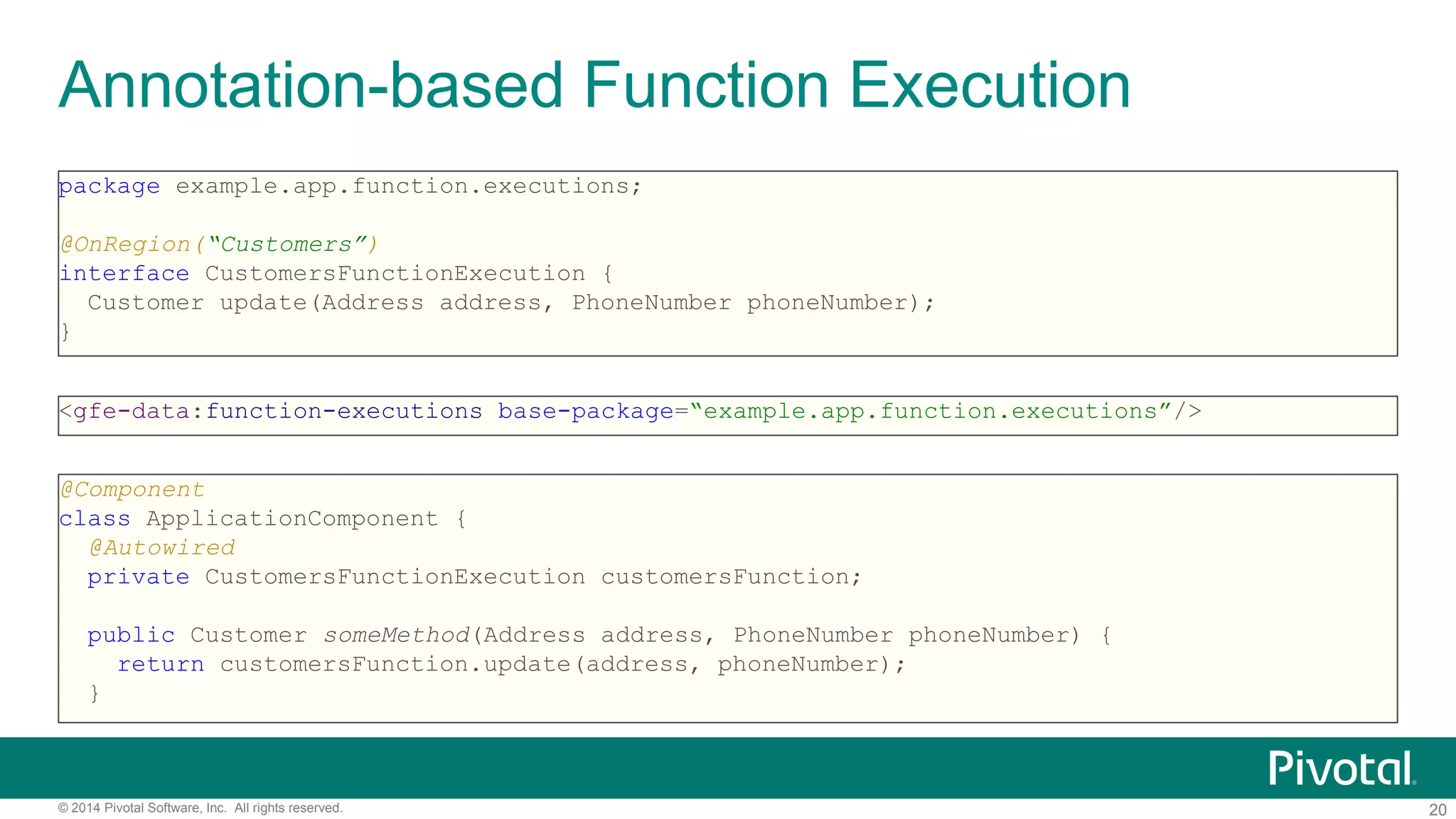 20© 2014 Pivotal Software, Inc. All rights reserved.
Annotation-based Function Execution
package example.app.function.executions;
@OnRegion(“Customers”)
interface CustomersFunctionExecution {
Customer update(Address address, PhoneNumber phoneNumber);
}
<gfe-data:function-executions base-package=“example.app.function.executions”/>
@Component
class ApplicationComponent {
@Autowired
private CustomersFunctionExecution customersFunction;
public Customer someMethod(Address address, PhoneNumber phoneNumber) {
return customersFunction.update(address, phoneNumber);
}
 
