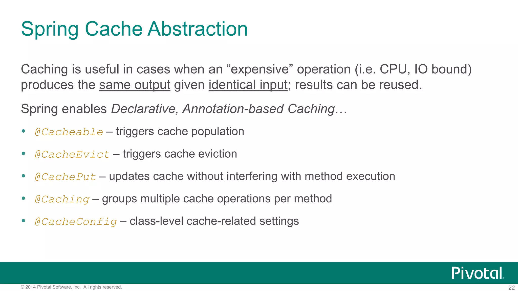 22© 2014 Pivotal Software, Inc. All rights reserved.
Spring Cache Abstraction
Caching is useful in cases when an “expensive” operation (i.e. CPU, IO bound)
produces the same output given identical input; results can be reused.
Spring enables Declarative, Annotation-based Caching…
 @Cacheable – triggers cache population
 @CacheEvict – triggers cache eviction
 @CachePut – updates cache without interfering with method execution
 @Caching – groups multiple cache operations per method
 @CacheConfig – class-level cache-related settings
 