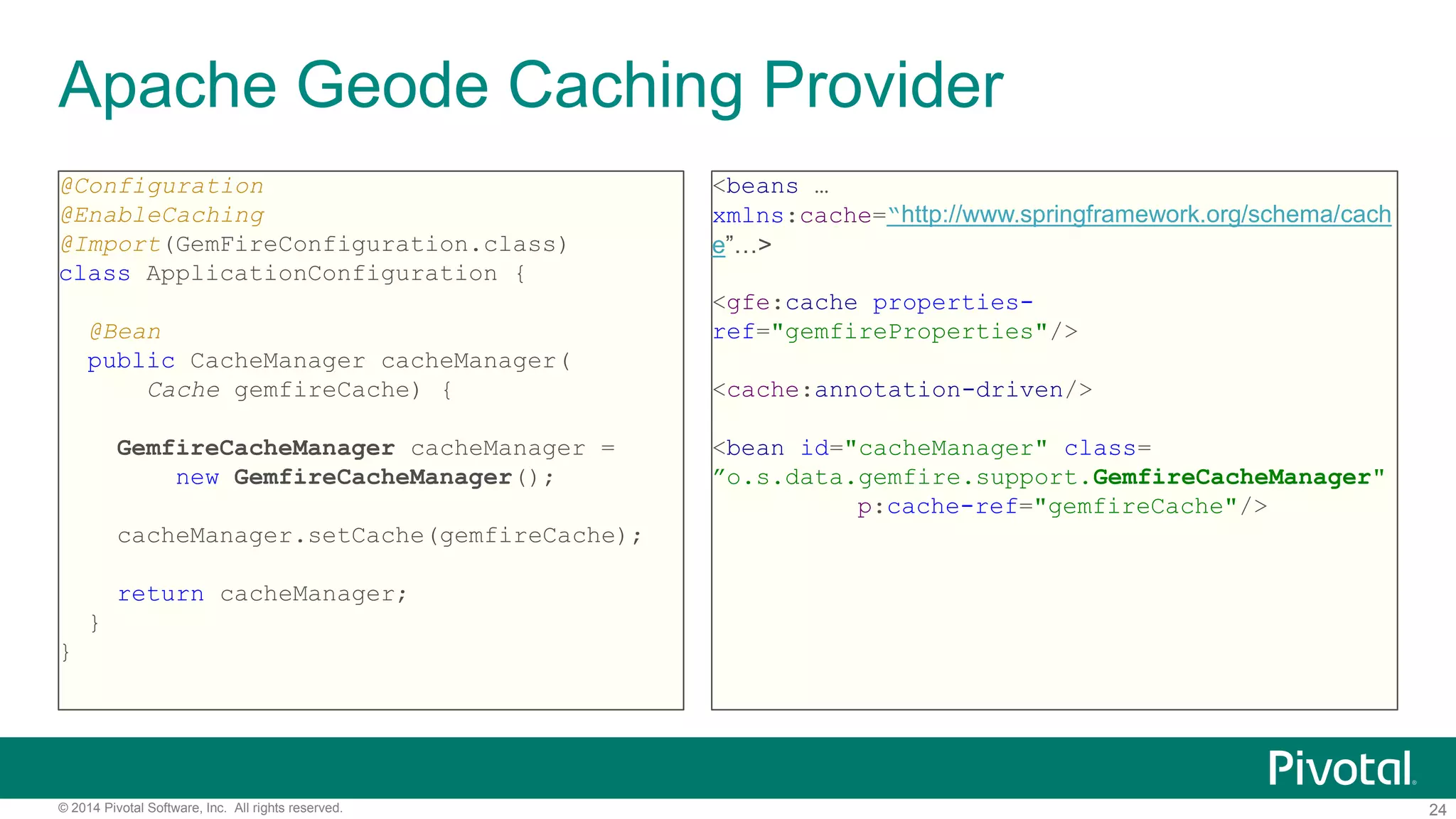 24© 2014 Pivotal Software, Inc. All rights reserved.
Apache Geode Caching Provider
@Configuration
@EnableCaching
@Import(GemFireConfiguration.class)
class ApplicationConfiguration {
@Bean
public CacheManager cacheManager(
Cache gemfireCache) {
GemfireCacheManager cacheManager =
new GemfireCacheManager();
cacheManager.setCache(gemfireCache);
return cacheManager;
}
}
<beans …
xmlns:cache=“http://www.springframework.org/schema/cach
e”…>
<gfe:cache properties-
ref="gemfireProperties"/>
<cache:annotation-driven/>
<bean id="cacheManager" class=
”o.s.data.gemfire.support.GemfireCacheManager"
p:cache-ref="gemfireCache"/>
 