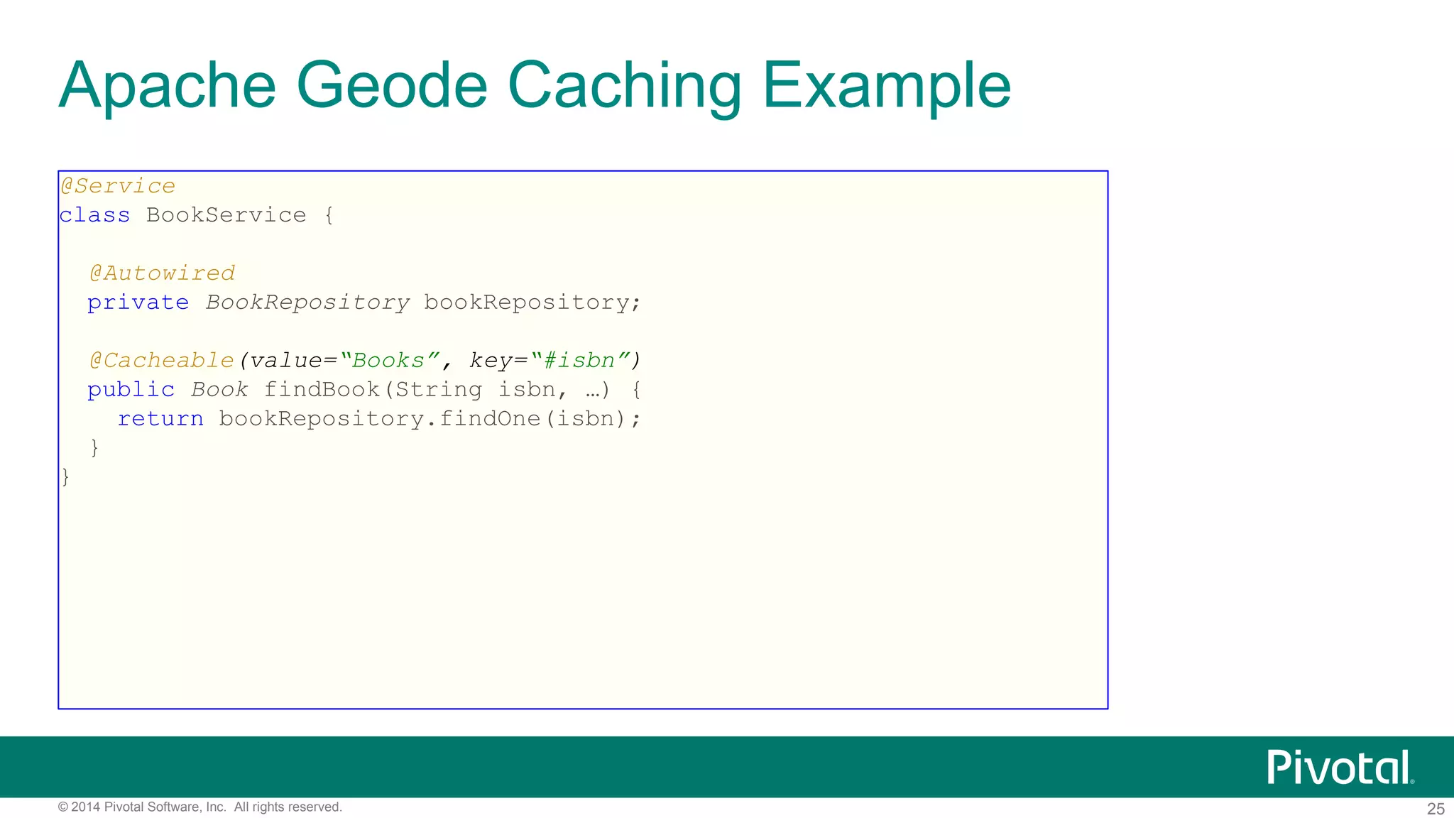 25© 2014 Pivotal Software, Inc. All rights reserved.
Apache Geode Caching Example
@Service
class BookService {
@Autowired
private BookRepository bookRepository;
@Cacheable(value=“Books”, key=“#isbn”)
public Book findBook(String isbn, …) {
return bookRepository.findOne(isbn);
}
}
 