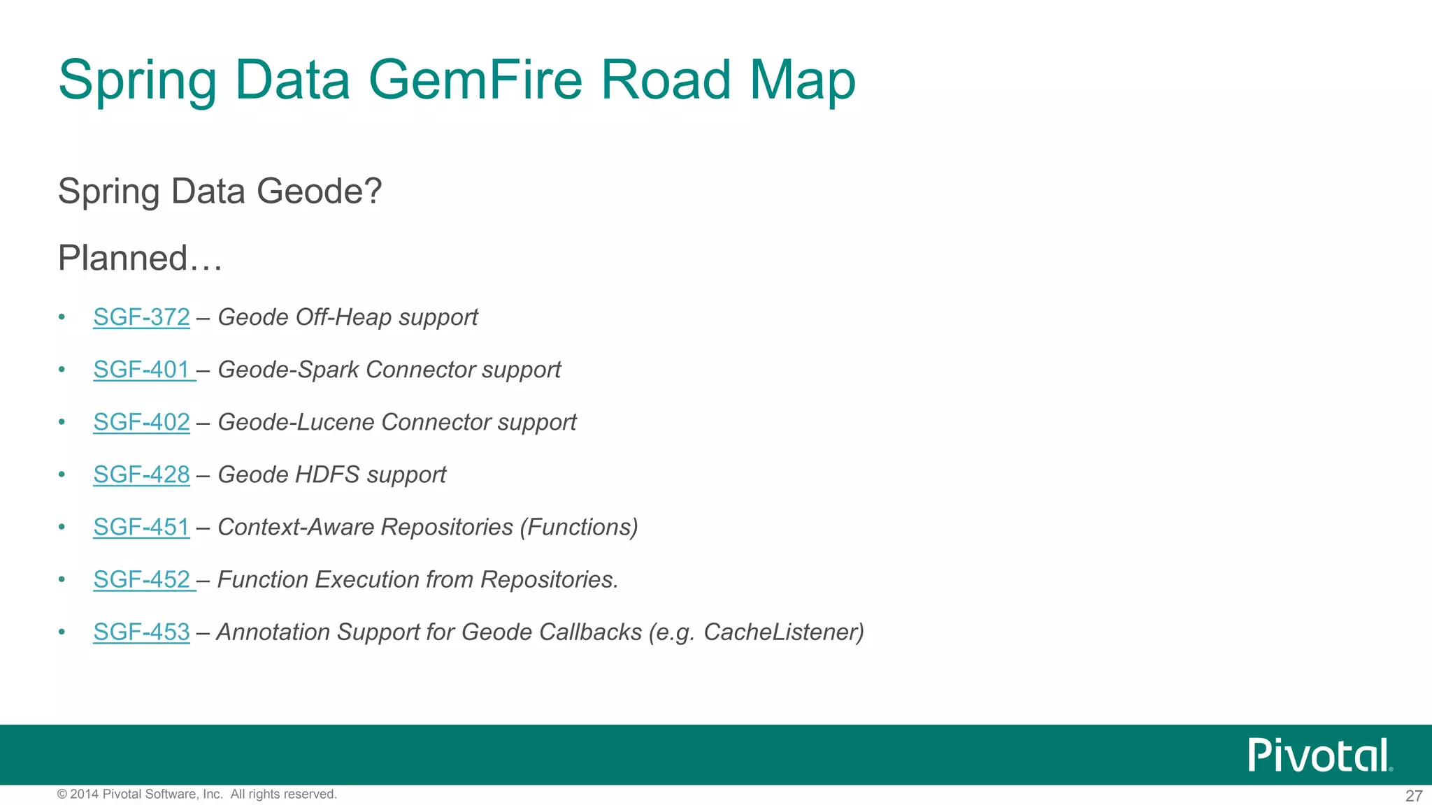 27© 2014 Pivotal Software, Inc. All rights reserved.
Spring Data GemFire Road Map
Spring Data Geode?
Planned…
• SGF-372 – Geode Off-Heap support
• SGF-401 – Geode-Spark Connector support
• SGF-402 – Geode-Lucene Connector support
• SGF-428 – Geode HDFS support
• SGF-451 – Context-Aware Repositories (Functions)
• SGF-452 – Function Execution from Repositories.
• SGF-453 – Annotation Support for Geode Callbacks (e.g. CacheListener)
 