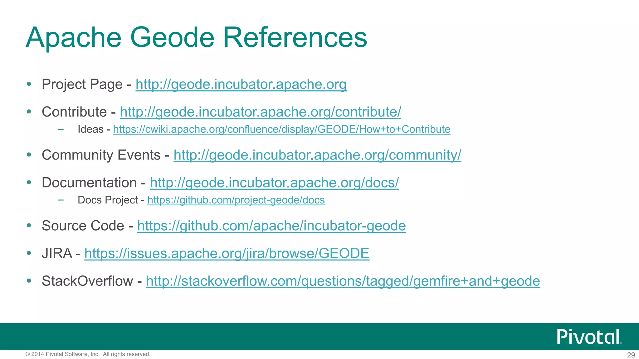 29© 2014 Pivotal Software, Inc. All rights reserved.
Apache Geode References
 Project Page - http://geode.incubator.apache.org
 Contribute - http://geode.incubator.apache.org/contribute/
– Ideas - https://cwiki.apache.org/confluence/display/GEODE/How+to+Contribute
 Community Events - http://geode.incubator.apache.org/community/
 Documentation - http://geode.incubator.apache.org/docs/
– Docs Project - https://github.com/project-geode/docs
 Source Code - https://github.com/apache/incubator-geode
 JIRA - https://issues.apache.org/jira/browse/GEODE
 StackOverflow - http://stackoverflow.com/questions/tagged/gemfire+and+geode
 