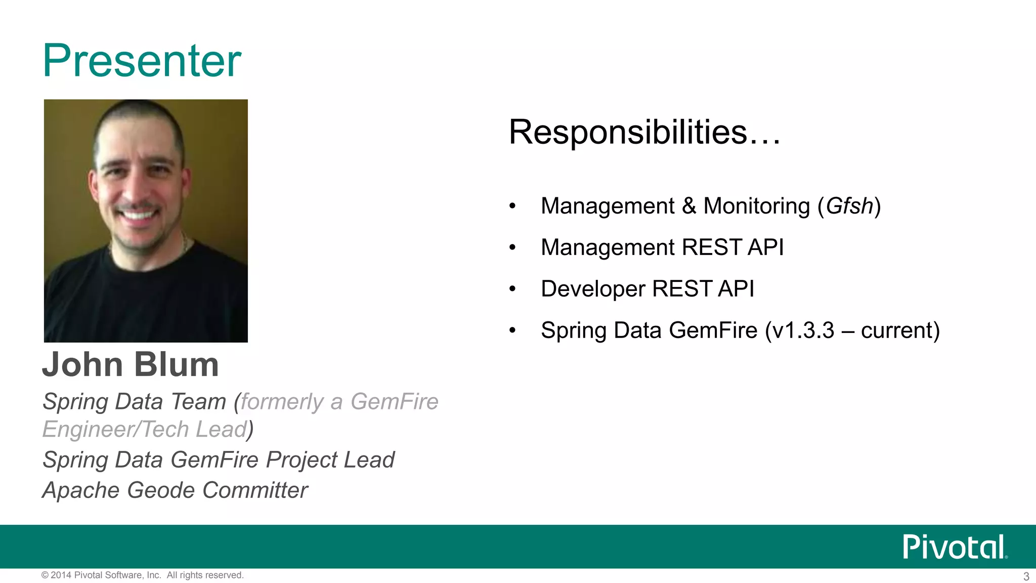 3© 2014 Pivotal Software, Inc. All rights reserved.
Presenter
John Blum
Spring Data Team (formerly a GemFire
Engineer/Tech Lead)
Spring Data GemFire Project Lead
Apache Geode Committer
Responsibilities…
• Management & Monitoring (Gfsh)
• Management REST API
• Developer REST API
• Spring Data GemFire (v1.3.3 – current)
 