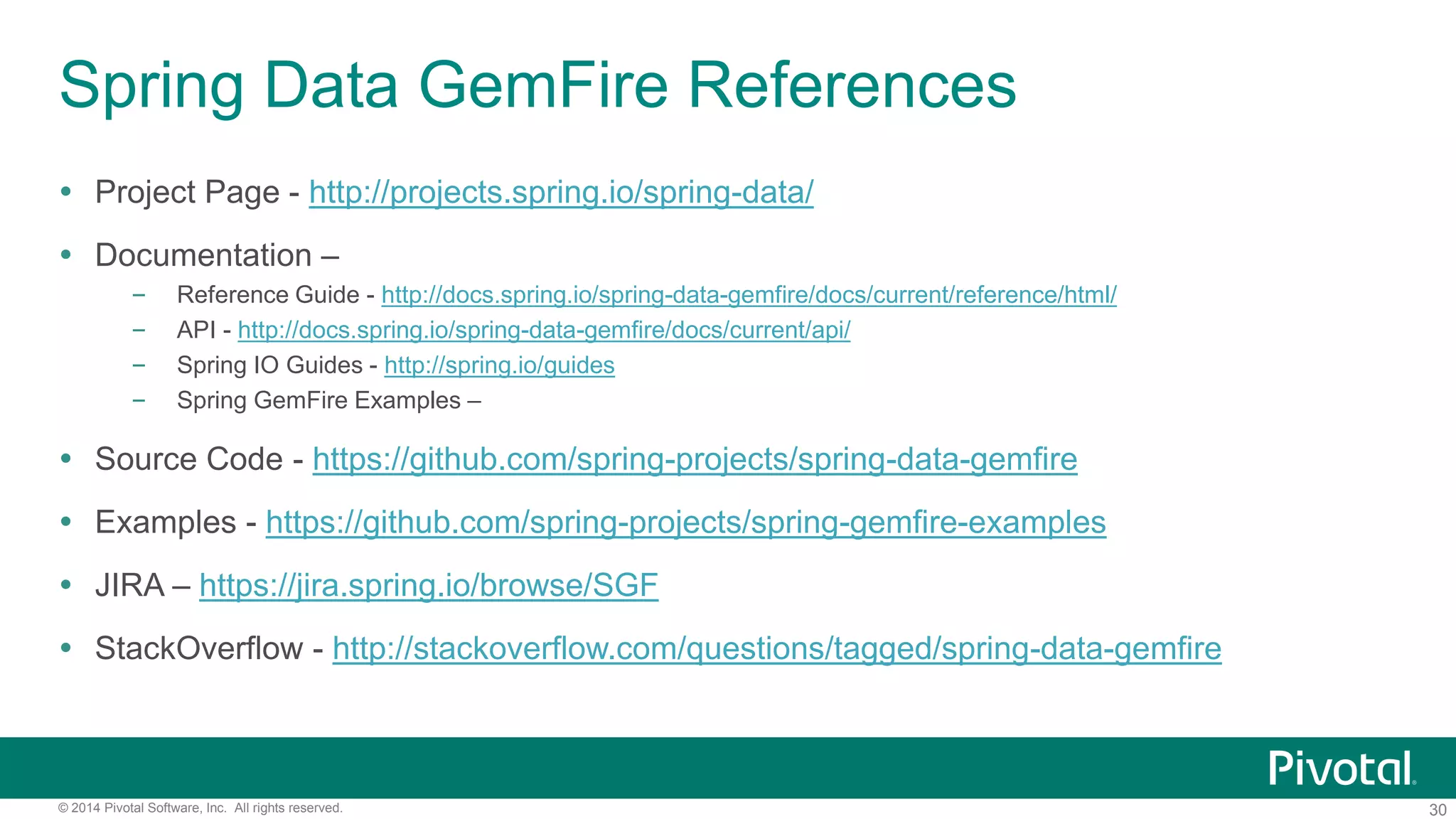 30© 2014 Pivotal Software, Inc. All rights reserved.
Spring Data GemFire References
 Project Page - http://projects.spring.io/spring-data/
 Documentation –
– Reference Guide - http://docs.spring.io/spring-data-gemfire/docs/current/reference/html/
– API - http://docs.spring.io/spring-data-gemfire/docs/current/api/
– Spring IO Guides - http://spring.io/guides
– Spring GemFire Examples –
 Source Code - https://github.com/spring-projects/spring-data-gemfire
 Examples - https://github.com/spring-projects/spring-gemfire-examples
 JIRA – https://jira.spring.io/browse/SGF
 StackOverflow - http://stackoverflow.com/questions/tagged/spring-data-gemfire
 
