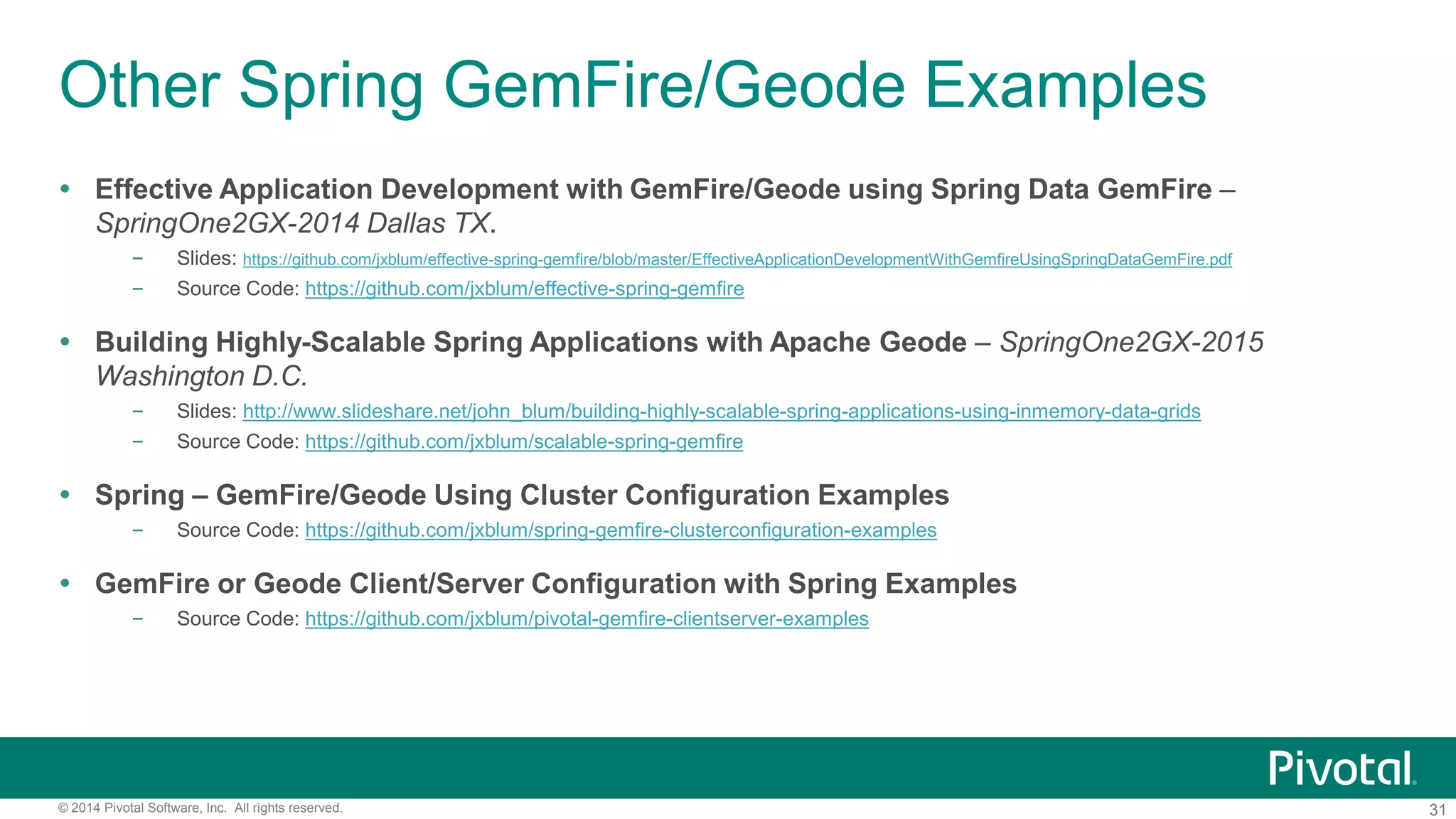 31© 2014 Pivotal Software, Inc. All rights reserved.
Other Spring GemFire/Geode Examples
 Effective Application Development with GemFire/Geode using Spring Data GemFire –
SpringOne2GX-2014 Dallas TX.
– Slides: https://github.com/jxblum/effective-spring-gemfire/blob/master/EffectiveApplicationDevelopmentWithGemfireUsingSpringDataGemFire.pdf
– Source Code: https://github.com/jxblum/effective-spring-gemfire
 Building Highly-Scalable Spring Applications with Apache Geode – SpringOne2GX-2015
Washington D.C.
– Slides: http://www.slideshare.net/john_blum/building-highly-scalable-spring-applications-using-inmemory-data-grids
– Source Code: https://github.com/jxblum/scalable-spring-gemfire
 Spring – GemFire/Geode Using Cluster Configuration Examples
– Source Code: https://github.com/jxblum/spring-gemfire-clusterconfiguration-examples
 GemFire or Geode Client/Server Configuration with Spring Examples
– Source Code: https://github.com/jxblum/pivotal-gemfire-clientserver-examples
 