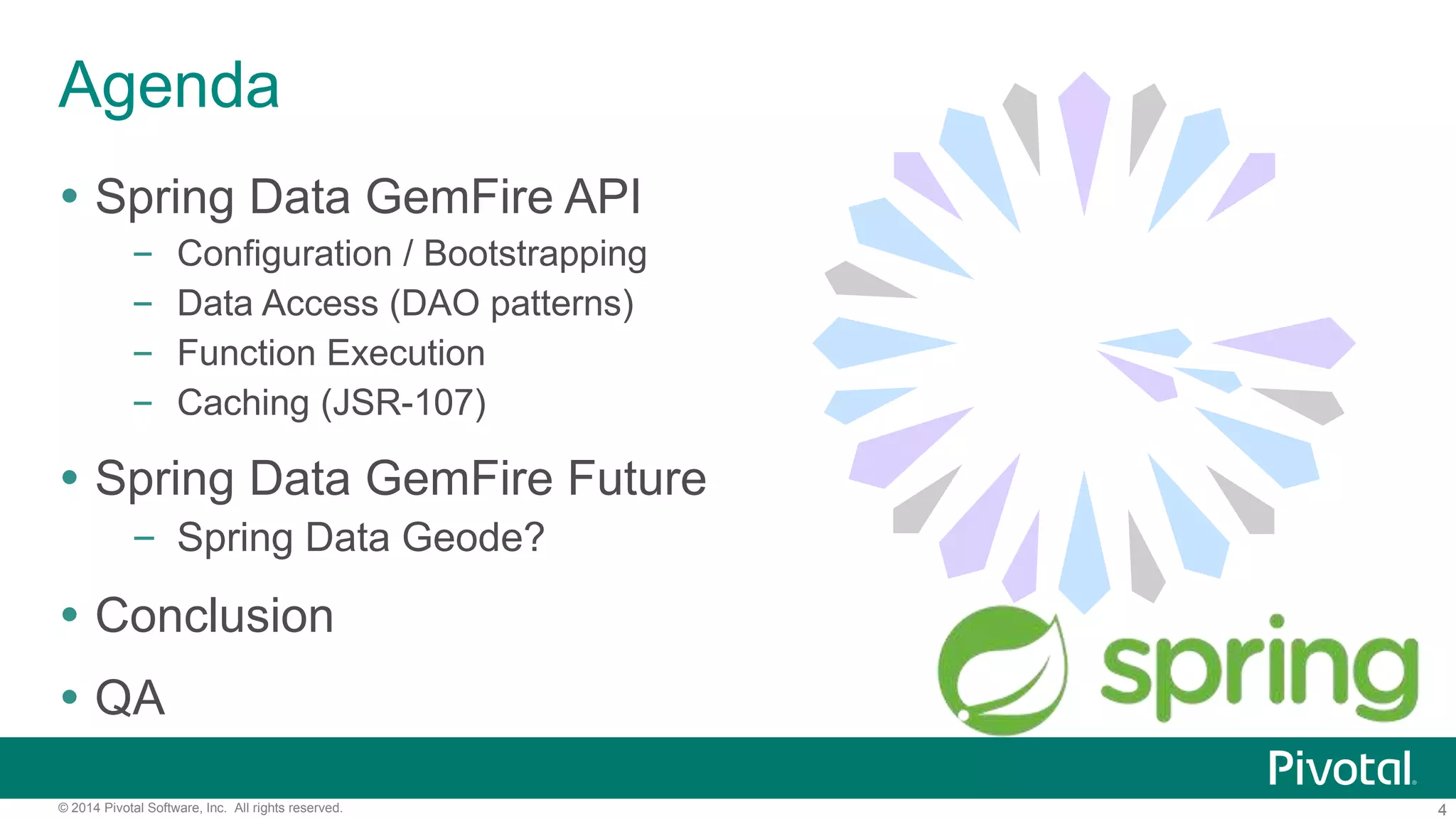4© 2014 Pivotal Software, Inc. All rights reserved.
Agenda
 Spring Data GemFire API
– Configuration / Bootstrapping
– Data Access (DAO patterns)
– Function Execution
– Caching (JSR-107)
 Spring Data GemFire Future
– Spring Data Geode?
 Conclusion
 QA
 