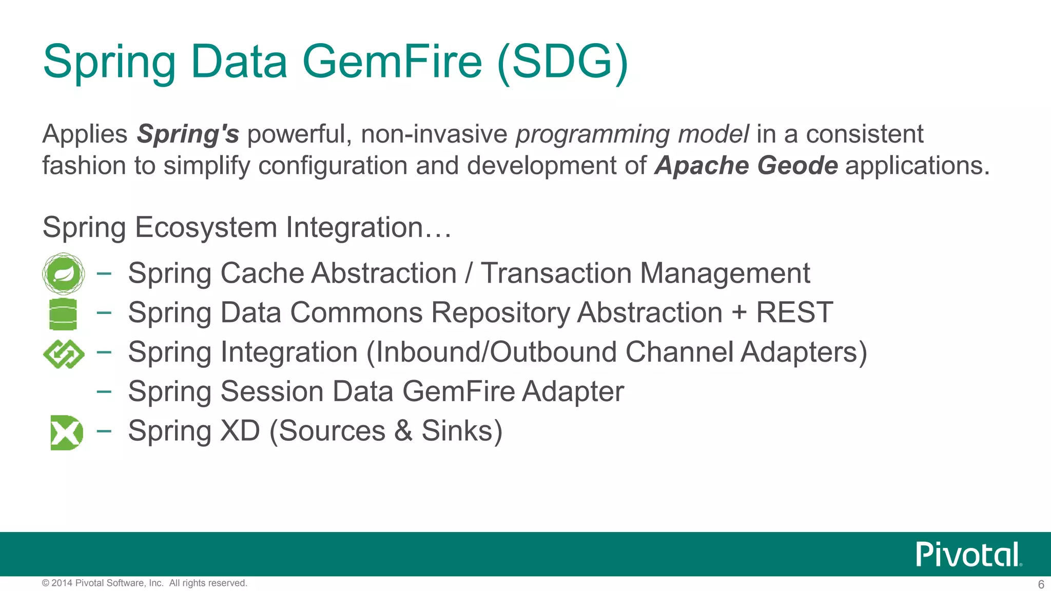 6© 2014 Pivotal Software, Inc. All rights reserved.
Spring Data GemFire (SDG)
Applies Spring's powerful, non-invasive programming model in a consistent
fashion to simplify configuration and development of Apache Geode applications.
Spring Ecosystem Integration…
– Spring Cache Abstraction / Transaction Management
– Spring Data Commons Repository Abstraction + REST
– Spring Integration (Inbound/Outbound Channel Adapters)
– Spring Session Data GemFire Adapter
– Spring XD (Sources & Sinks)
 