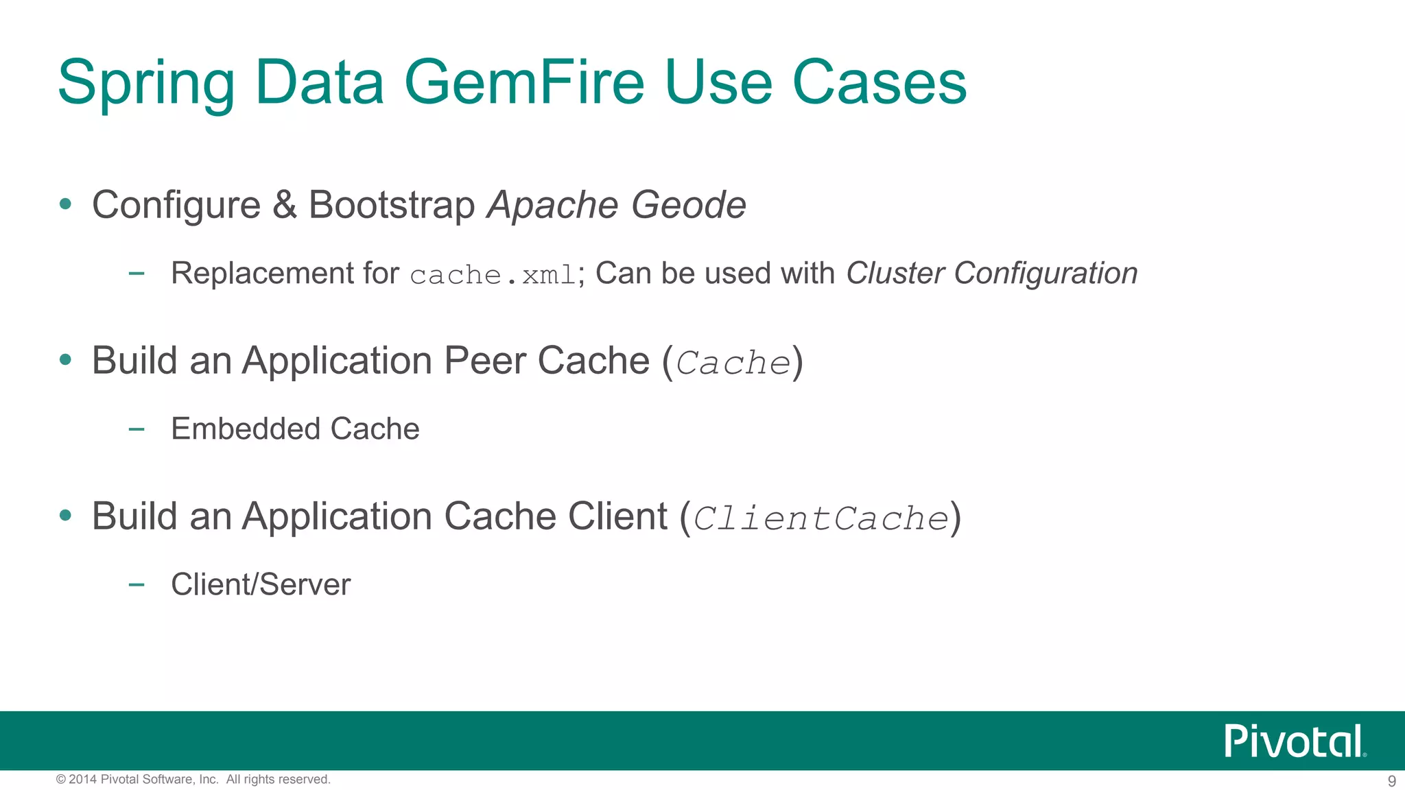 9© 2014 Pivotal Software, Inc. All rights reserved.
Spring Data GemFire Use Cases
 Configure & Bootstrap Apache Geode
– Replacement for cache.xml; Can be used with Cluster Configuration
 Build an Application Peer Cache (Cache)
– Embedded Cache
 Build an Application Cache Client (ClientCache)
– Client/Server
 