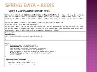     Spring’s Cache Abstraction with Redis
Spring 3.1 introduced a common and reusable caching abstraction. This makes it easy to cache the
results of method calls in your POJOs without having to explicitly manage the process of
checking for the existence of a cache entry, loading new ones, and expiring old cache entries.

Spring Data Redis supports this generic caching abstraction with the
o.s.data.redis.cache.RedisCacheManager.
To designate Redis as the backend for using the caching annotations in Spring, you just need
to define a RedisCacheManager bean in your ApplicationContext. Then annotate your POJOs like
you normally would, with @Cacheable on methods you want cached.
@Configuration
@EnableCaching
public class CachingConfig extends ApplicationConfig {
…
}


@Bean
public RedisCacheManager redisCacheManager() {
       RedisTemplate tmpl = new RedisTemplate();
       tmpl.setConnectionFactory( redisConnectionFactory() );
       tmpl.setKeySerializer( IntSerializer.INSTANCE );
       tmpl.setValueSerializer( new JdkSerializationRedisSerializer() );
       RedisCacheManager cacheMgr = new RedisCacheManager( tmpl );
       return cacheMgr;
}

 @Cacheable(value = "greetings")
 public String getCacheableValue() {
    long now = System.currentTimeMillis();
    return "Hello World (@ " + now + ")!";
 }
 