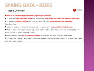   Redis Overview
Redis is an extremely high-performance, lightweight data store.
It provides key/value data access to persistent byte arrays, lists, sets, and hash data structures.
It supports atomic counters and also has an efficient topic-based pub/sub messaging
functionality.
Redis is simple to install and run and is, above all, very, very fast at data access.
What it lacks in complex querying functionality (like that found in Riak or MongoDB), it
makes up for in speed and efficiency.
Redis servers can also be clustered together to provide for very flexible deployment.
It’s easy to interact with Redis from the command line using the redis-cli binary that comes
with the installation.
 