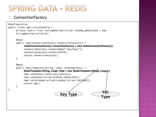    ConnectionFactory
@Configuration
public class ApplicationConfig {
      private static final StringRedisSerializer STRING_SERIALIZER = new
      StringRedisSerializer();

     @Bean
     public JedisConnectionFactory connectionFactory() {
           JedisConnectionFactory connectionFactory = new JedisConnectionFactory();
           connectionFactory.setHostName("localhost");
           connectionFactory.setPort(6379);
           return connectionFactory;
     }

     @Bean
     public RedisTemplate<String, Long> longTemplate() {
           RedisTemplate<String, Long> tmpl = new RedisTemplate<String, Long>();
           tmpl.setConnectionFactory(connFac);
           tmpl.setKeySerializer(STRING_SERIALIZER);
           tmpl.setValueSerializer(LongSerializer.INSTANCE);
           return tmpl;
     }
}
                                                                         Val.
                                        Key Type
                                                                         Type
 