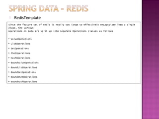    RedisTemplate
Since the feature set of Redis is really too large to effectively encapsulate into a single
class, the various
operations on data are split up into separate Operations classes as follows

• ValueOperations
• ListOperations
• SetOperations
• ZSetOperations
• HashOperations
• BoundValueOperations
• BoundListOperations
• BoundSetOperations
• BoundZSetOperations
• BoundHashOperations
 
