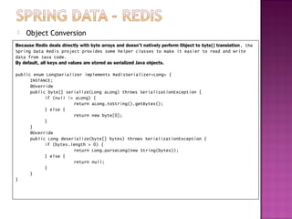    Object Conversion
Because Redis deals directly with byte arrays and doesn’t natively perform Object to byte[] translation, the
Spring Data Redis project provides some helper classes to make it easier to read and write
data from Java code.
By default, all keys and values are stored as serialized Java objects.

public enum LongSerializer implements RedisSerializer<Long> {
      INSTANCE;
      @Override
      public byte[] serialize(Long aLong) throws SerializationException {
            if (null != aLong) {
                       return aLong.toString().getBytes();
            } else {
                       return new byte[0];
            }
      }
      @Override
      public Long deserialize(byte[] bytes) throws SerializationException {
            if (bytes.length > 0) {
                       return Long.parseLong(new String(bytes));
            } else {
                       return null;
            }
      }
}
 